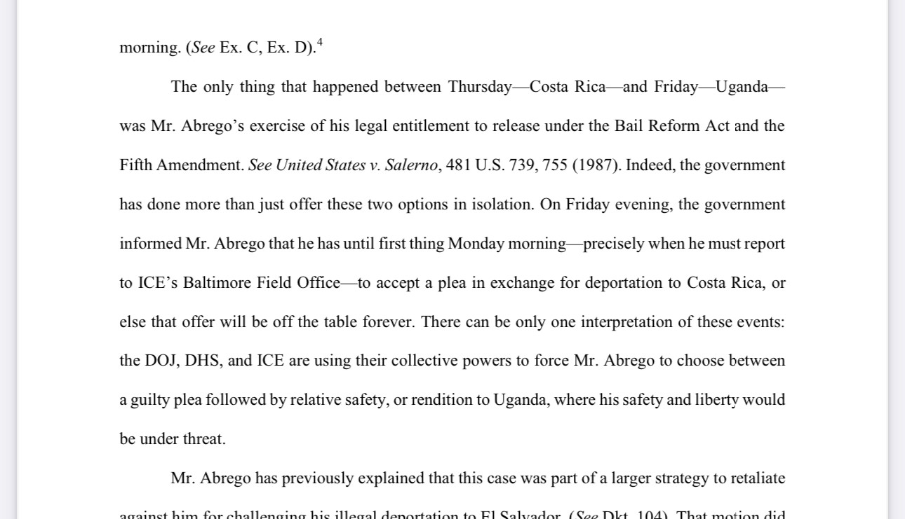 The only thing that happened between Thursday-Costa Rica-and Friday-Uganda-
was Mr. Abrego's exercise of his legal entitlement to release under the Bail Reform Act and the
Fifth Amendment. See United States v. Salerno, 481 U.S. 739, 755 (1987). Indeed, the government has done more than just offer these two options in isolation. On Friday evening, the government informed Mr. Abrego that he has until first thing Monday morning precisely when he must report
to ICE's Baltimore Field Office-to accept a plea in exchange for deportation to Costa Rica, or
else that offer will be off the table forever. There can be only one interpretation of these events:
the DOJ, DHS, and ICE are using their collective powers to force Mr. Abrego to choose between a guilty plea followed by relative safety, or rendition to Uganda, where his safety and liberty would
be under threat.
Mr. Abrego has previously explained that this case was part of a larger strategy to retaliate
caninet him for cholloncina lic /11oacl donnection to D1 Golundo (CooNi+