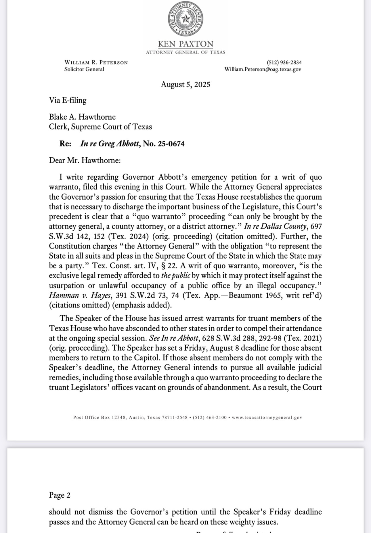 To Supreme Court clerk from Ken Paxton office: precedent is clear that a "quo warranto" proceeding "can only be brought by the attorney general, a county attorney, or a district attorney." In re Dallas County, 697
S.W.3d 142, 152 (Tex. 2024) (orig. proceeding) (citation omitted). Further, the
Constitution charges "the Attorney General" with the obligation "to represent the
State in all suits and pleas in the Supreme Court of the State in which the State may be a party." Tex. Const. art. IV, § 22. A writ of quo warranto, moreover, "is the exclusive legal remedy afforded to the public by which it may protect itself against the usurpation or unlawful occupancy of a public office by an illegal occupancy." Hamman v. Hayes, 391 S.W.2d 73, 74 (Tex. App.—Beaumont 1965, writ ref'd)
(citations omitted) (emphasis added).
The Speaker of the House has issued arrest warrants for truant members of the
Texas House who have absconded to other states in order to compel their attendance at the ongoing special session. See In re Abbott, 628 S.W.3d 288, 292-98 (Tex. 2021) (orig. proceeding). The Speaker has set a Friday, August 8 deadline for those absent members to return to the Capitol. If those absent members do not comply with the
Speaker's deadline, the Attorney General intends to pursue all available judicial remedies, including those available through a quo warranto proceeding to declare the truant Legislators' offices vacant on grounds of abandonment. As a result, the Court
Post Office Box 12548, Austin, Texas 78711-2548 • (512) 463-2100 • www.texasattorneygeneral.gov
Page 2
should not dismiss the Governor's petition until the Speaker's Friday deadline
passes and the Attorney General can be heard on these weighty issues.