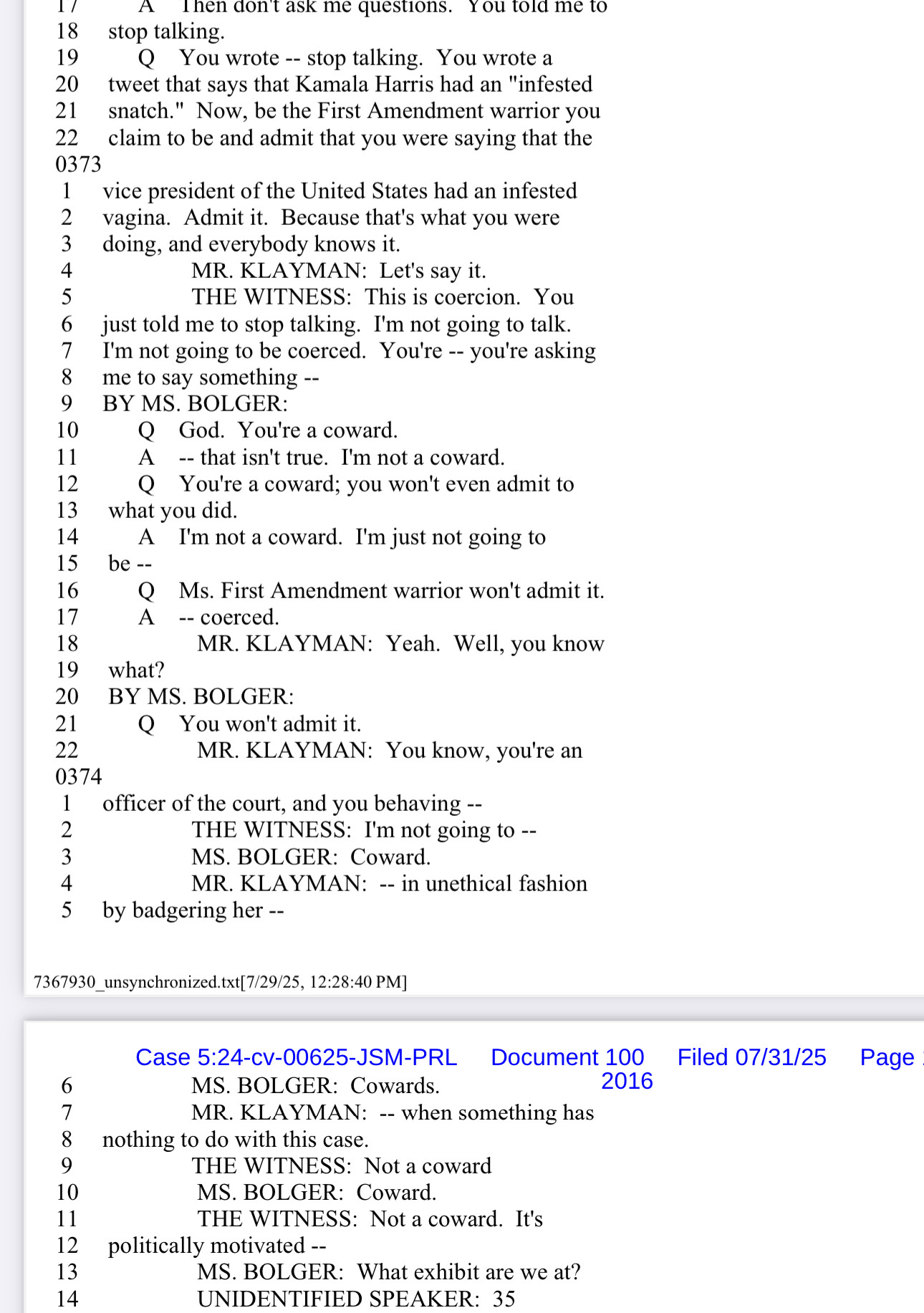 Q You wrote -- stop talking. You wrote a
20
tweet that says that Kamala Harris had an "infested
21
snatch." Now, be the First Amendment warrior you
22
0373
claim to be and admit that you were saying that the
vice president of the United States had an infested
2
vagina. Admit it. Because that's what you were
3
doing, and everybody knows it.
MR. KLAYMAN: Let's say it.
5
THE WITNESS: This is coercion. You
6
just told me to stop talking. I'm not going to talk
7
I'm not going to be coerced. You're -- you're asking
8
me to say something --
9
BY MS. BOLGER:
10
Q God. You're a coward
11
A
-- that isn't true. I'm not a coward.
12
13
Q You're a coward; you won't even admit to
what you did.
14
A
I'm not a coward. I'm just not going to
15 be --
16
Q Ms. First Amendment warrior won't admit it.
17
A -- coerced.
18
19
what?
MR. KLAYMAN: Yeah. Well, you know
20
BY MS. BOLGER:
21
You won't admit it.
22
MR. KLAYMAN: You know, you're an
0374
1
officer of the court, and you behaving --
2
THE WITNESS: I'm not going to --
3
MS. BOLGER: Coward.
4
MR. KLAYMAN: -- in unethical fashion
5 by badgering her --
7367930_unsynchronized.txt[7/29/25, 12:28:40 PM]
6
7
8
9
10
11
12
13
14
Case 5:24-cv-00625-JSM-PRL Document 100 Filed 07/31/25 Page
MS. BOLGER: Cowards.
2016
MR. KLAYMAN: -- when something has
nothing to do with this case.
THE WITNESS: Not a coward
MS. BOLGER: Coward
THE WITNESS: Not a coward. It's
politically motivated --
MS. BOLGER: What exhibit are we at?