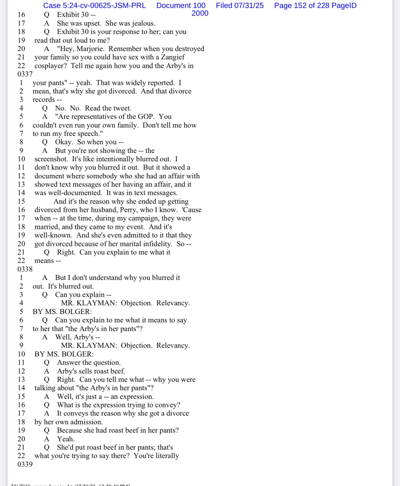 16
17
18
19
20
21
22
Case 5:24-cv-00625-JSM-PRL Document 100
Q Exhibit 30 --
A She was upset. She was jealous.
Exhibit 30 is your response to her; can you
read that out loud to me?
"Hey, Marjorie. Remember when you destroyed
your family so you could have sex with a Zangief cosplayer? Tell me again how you and the Arby's in
2000
0337
your pants" -- yeah. That was widely reported. I
2
3
mean, that's why she got divorced. And that divorce records --
Q No. No. Read the tweet.
A "Are representatives of the GOP. You couldn't even run your own family. Don't tell me how to run my free speech."
8
9
10
11
12
13
14
15
16
17
18
19
20
21
22
0338
Okay. So when you --
A But you're not showing the -- the screenshot. It's like intentionally blurred out. I don't know why you blurred it out. But it showed a document where somebody who she had an affair with showed text messages of her having an affair, and it was well-documented. It was in text messages.
And it's the reason why she ended up getting divorced from her husband, Perry, who I know. 'Cause when -- at the time, during my campaign, they were married, and they came to my event. And it's well-known. And she's even admitted to it that they got divorced because of her marital infidelity. So --
• Right. Can you explain to me what it
means --
Filed 07/31/25
Page 152 of 228 PagelD
A But I don't understand why you blurred it
out. It's blurred out.
3
4
Q Can you explain --
MR. KLAYMAN: Objection. Relevancy.
BY MS. BOLGER:
Q Can you explain to me what it means to say
7
to her that "the Arby's in her pants"?
A Well, Arby's --
9
10
11
12
13
14
15
16
17
18
19
20
21
0339
MR. KLAYMAN: Objection. Relevancy.
BY MS. BOLGER:
Q Answer the question.
A Arby's sells roast beef.
Q Right. Can you tell me what -- why you were
talking about "the Arby's in her pants"?
Well, it's just a -- an expression.
Q
What is the expression trying to convey?
It conveys the reason why she got a divorce
by her own admission.
Q
Because she had roast beef in her pants?
…