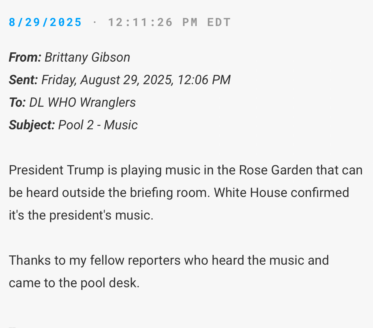 8/29/2025 • 12:11:26 PM EDT
From: Brittany Gibson
Sent: Friday, August 29, 2025, 12:06 PM
To: DL WHO Wranglers
Subject: Pool 2 - Music
President Trump is playing music in the Rose Garden that can be heard outside the briefing room. White House confirmed it's the president's music.
Thanks to my fellow reporters who heard the music and came to the pool desk.