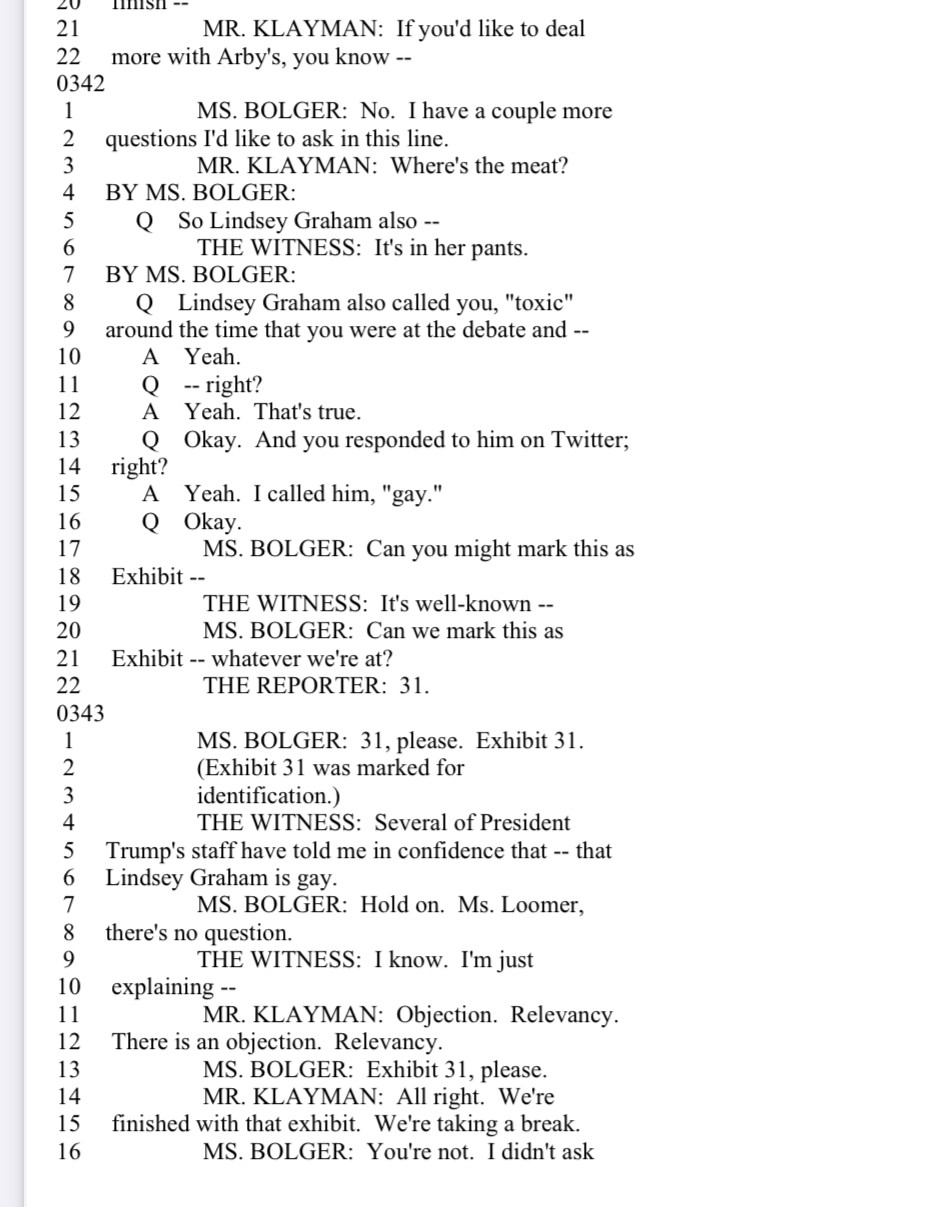 LU
21
22
0342
1
2
3
4
5
6
7
8
9
10
11
12
13
14
15
16
17
18
19
20
21
22
0343
1
2
MmIsI --
MR. KLAYMAN: If you'd like to deal
more with Arby's, you know --
MS. BOLGER: No. I have a couple more
questions I'd like to ask in this line.
MR. KLAYMAN: Where's the meat?
BY MS. BOLGER:
@ So Lindsey Graham also --
THE WITNESS: It's in her pants.
BY MS. BOLGER:
Q Lindsey Graham also called you, "toxic" around the time that you were at the debate and --
Yeah.
Q --right?
A Yeah. That's true.
Q Okay. And you responded to him on Twitter;
right?
A Yeah. I called him, "gay."
MS. BOLGER: Can you might mark this as
Exhibit --
THE WITNESS: It's well-known --MS. BOLGER: Can we mark this as
Exhibit -- whatever we're at?
THE REPORTER: 31.
MS. BOLGER: 31, please. Exhibit 31.
(Exhibit 31 was marked for identification.)
THE WITNESS: Several of President
5
Trump's staff have told me in confidence that -- that Lindsey Graham is gay.
7
MS. BOLGER: Hold on. Ms. Loomer,
8
there's no question.
9
THE WITNESS: I know. I'm just
10
explaining --
11
MR. KLAYMAN: Objection. Relevancy.
12
There is an objection. Relevancy.
13
MS. BOLGER: Exhibit 31, please.
14
MR. KLAYMAN: All right. We're
15
finished with that exhibit. We're taking a break.
16
MS. BOLGER: You're not. I didn't ask