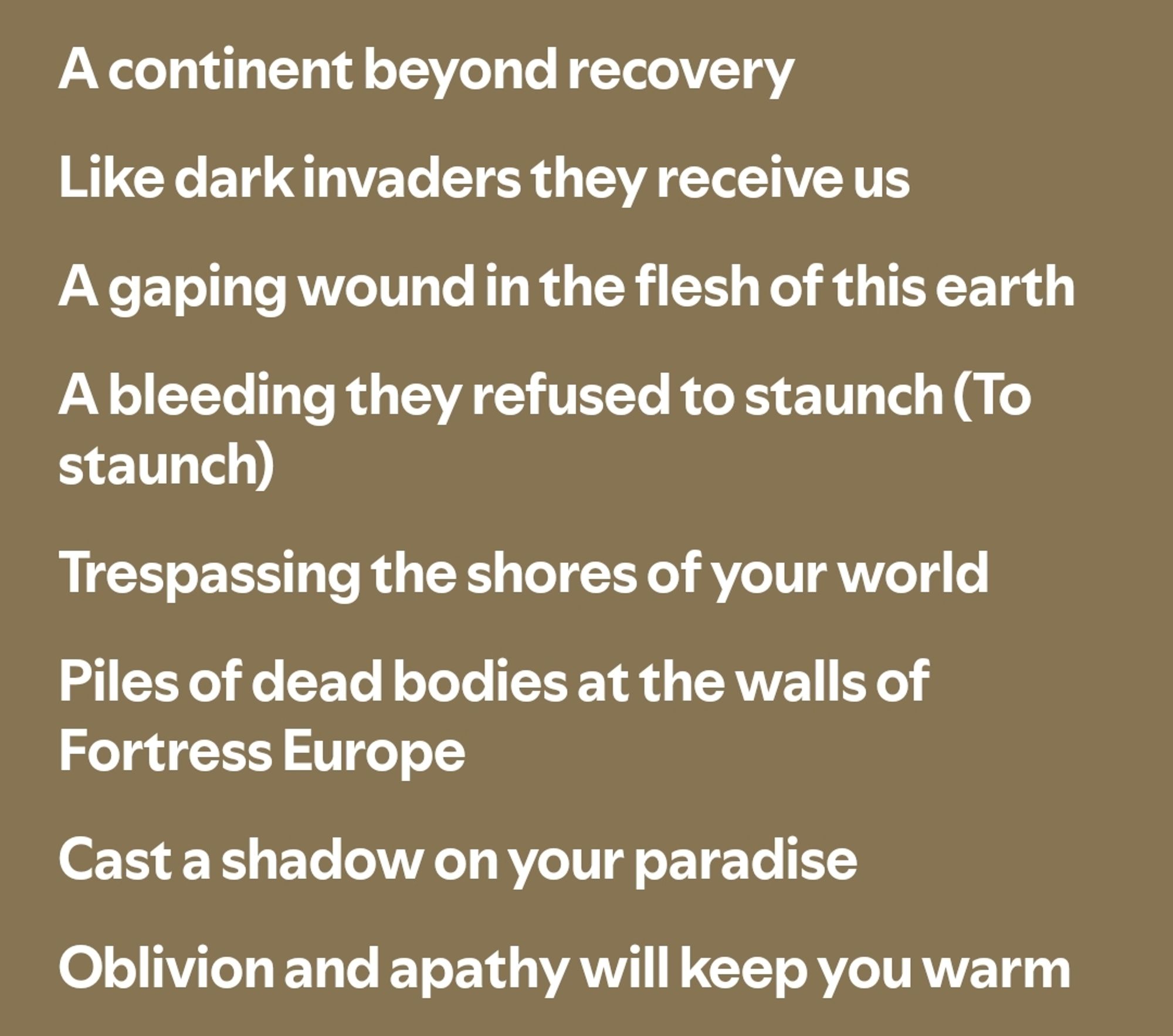 screenshot of song lyrics. image text reads:
A continent beyond recovery

Like dark invaders they receive us

A gaping wound in the flesh of this earth

A bleeding they refused to staunch (To staunch)

Trespassing the shores of your world

Piles of dead bodies at the walls of Fortress Europe

Cast a shadow on your paradise

Oblivion and apathy will keep you warm