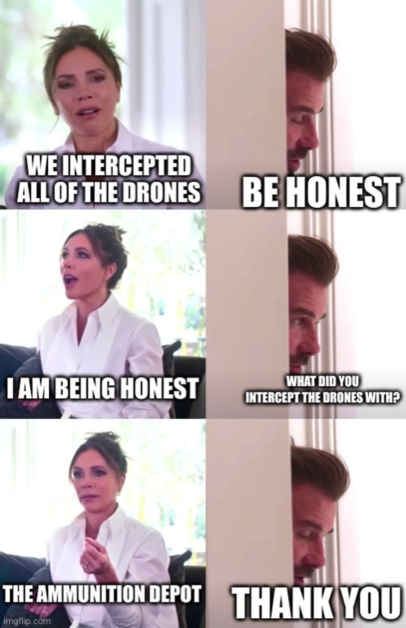 Beckham/"Be Honest" Meme:
Victoria: We intercepted all of the drones.
David: Be honest.
Victoria: I am being honest.
David: What did you intercept the drones with?
Victoria: The ammunition depot.
David: Thank you.