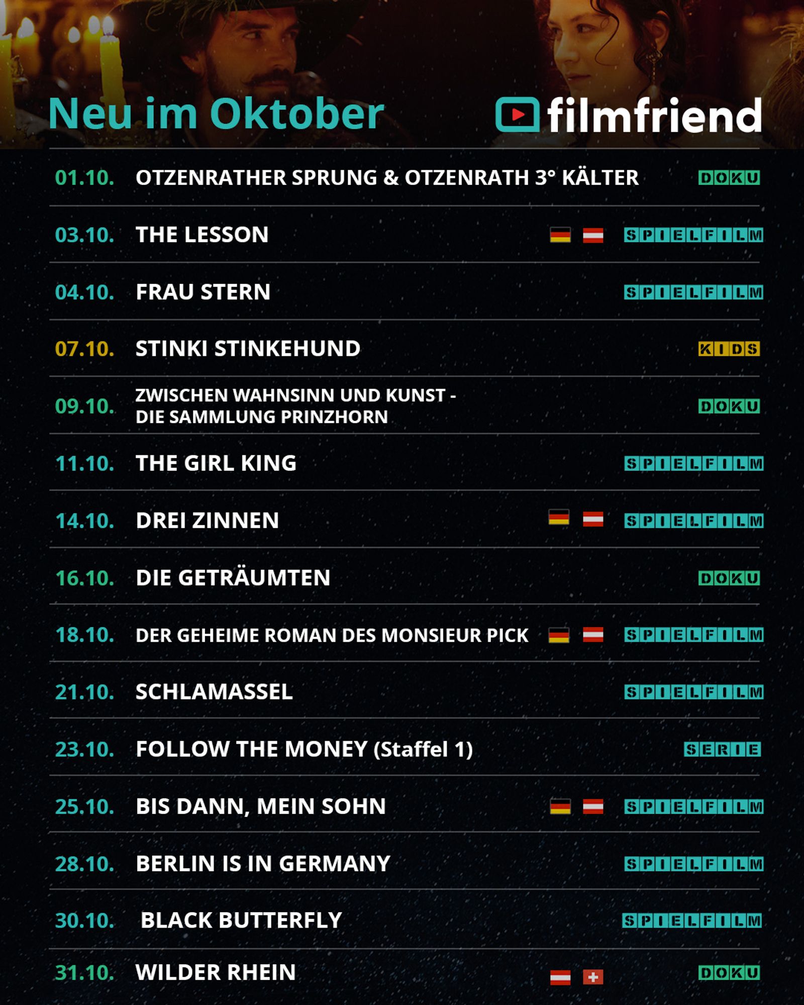 01.10.: Otzenrather Sprung & Otzenrath 3Grad kälter (Doku)
03.10.: The Lesson (Spielfilm, DE,AT)
04.10.: Frau Stern (Spielfilm)
07.10.: Stinki Stinkehund (Kids)
09.10.: Zwischen Wahnsinn und Kunst – Die Sammlung Prinzhorn (Doku)
11.10.: The Girl King (Spielfilm)
14.10.: Drei Zinnen (Spielfilm, DE,AT)
16.10.: Die Geträumten (Doku)
18.10.: Der geheime Roman des Monsieur Pick (Spielfilm, DE,AT)
21.10.: Schlamassel (Spielfilm)
23.10.: Follow the Money (Staffel 1)
25.10.: Bis dann, mein Sohn (Spielfilm, DE,AT)
28.10.: Berlin is in Germany (Spielfilm)
30.10.: Black Butterfly (Spielfilm)
31.10. Wilder Rhein (Doku, AT,CH)