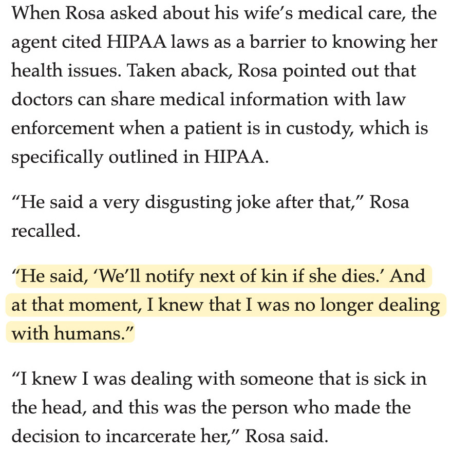 When Rosa asked about his wife’s medical care, the agent cited HIPAA laws as a barrier to knowing her health issues. Taken aback, Rosa pointed out that doctors can share medical information with law enforcement when a patient is in custody, which is specifically outlined in HIPAA.

“He said a very disgusting joke after that,” Rosa recalled.

“He said, ‘We’ll notify next of kin if she dies.’ And at that moment, I knew that I was no longer dealing with humans.”

“I knew I was dealing with someone that is sick in the head, and this was the person who made the decision to incarcerate her,” Rosa said.