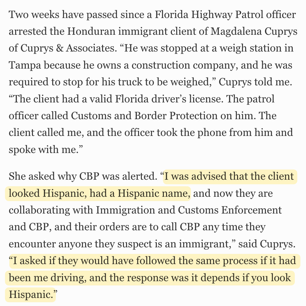 Two weeks have passed since a Florida Highway Patrol officer arrested the Honduran immigrant client of Magdalena Cuprys of Cuprys & Associates. “He was stopped at a weigh station in Tampa because he owns a construction company, and he was required to stop for his truck to be weighed,” Cuprys told me. “The client had a valid Florida driver’s license. The patrol officer called Customs and Border Protection on him. The client called me, and the officer took the phone from him and spoke with me.”

She asked why CBP was alerted. “I was advised that the client looked Hispanic, had a Hispanic name, and now they are collaborating with Immigration and Customs Enforcement and CBP, and their orders are to call CBP any time they encounter anyone they suspect is an immigrant,” said Cuprys. “I asked if they would have followed the same process if it had been me driving, and the response was it depends if you look Hispanic.”