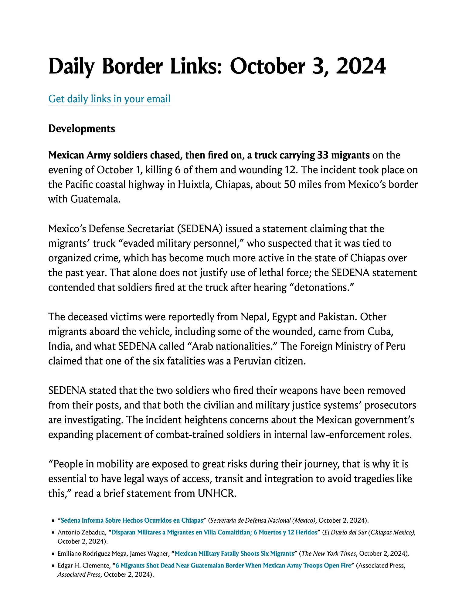 Developments

Mexican Army soldiers chased, then fired on, a truck carrying 33 migrants on the evening of October 1, killing 6 of them and wounding 12. The incident took place on the Pacific coastal highway in Huixtla, Chiapas, about 50 miles from Mexico’s border with Guatemala.

Mexico’s Defense Secretariat (SEDENA) issued a statement claiming that the migrants’ truck “evaded military personnel,” who suspected that it was tied to organized crime, which has become much more active in the state of Chiapas over the past year. That alone does not justify use of lethal force; the SEDENA statement contended that soldiers fired at the truck after hearing “detonations.”

Screenshot of text you can read by clicking on the link in the post.