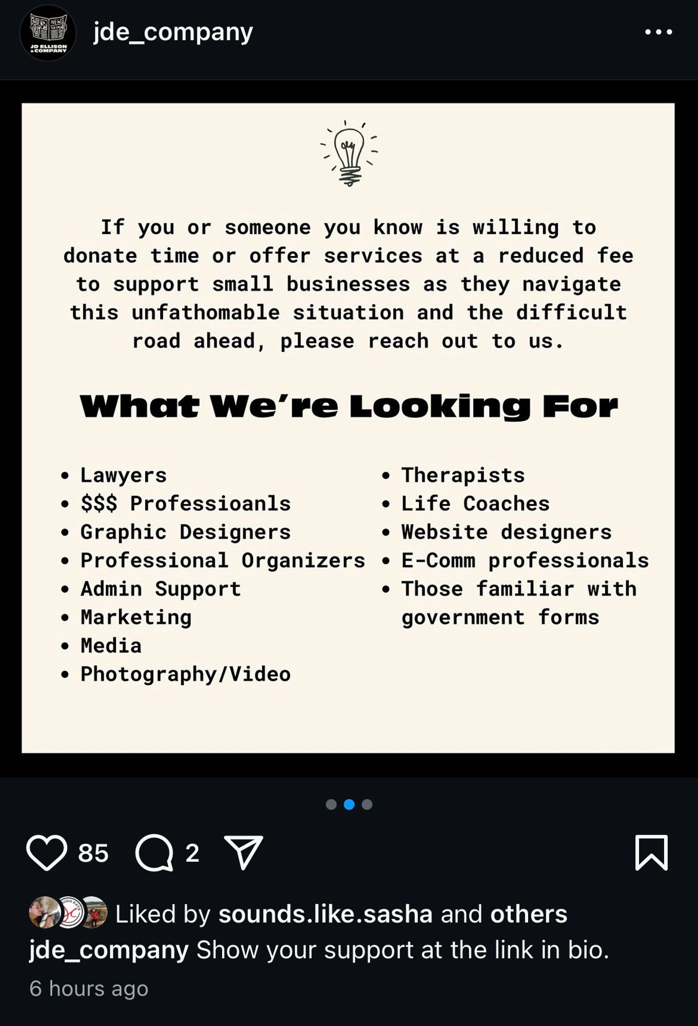 image of flier with following text: jde_company
If you or someone you know is willing to donate time or offer services at a reduced fee to support small businesses as they navigate this unfathomable situation and the difficult road ahead, please reach out to us.
What We're Looking For
• Lawyers
• Therapists
• SS$ Professioanls
• Life Coaches
• Graphic Designers
• Website designers
• Professional Organizers • E-Comm professionals
• Admin Support
• Those familiar with
• Marketing
government forms
• Media
* Photography