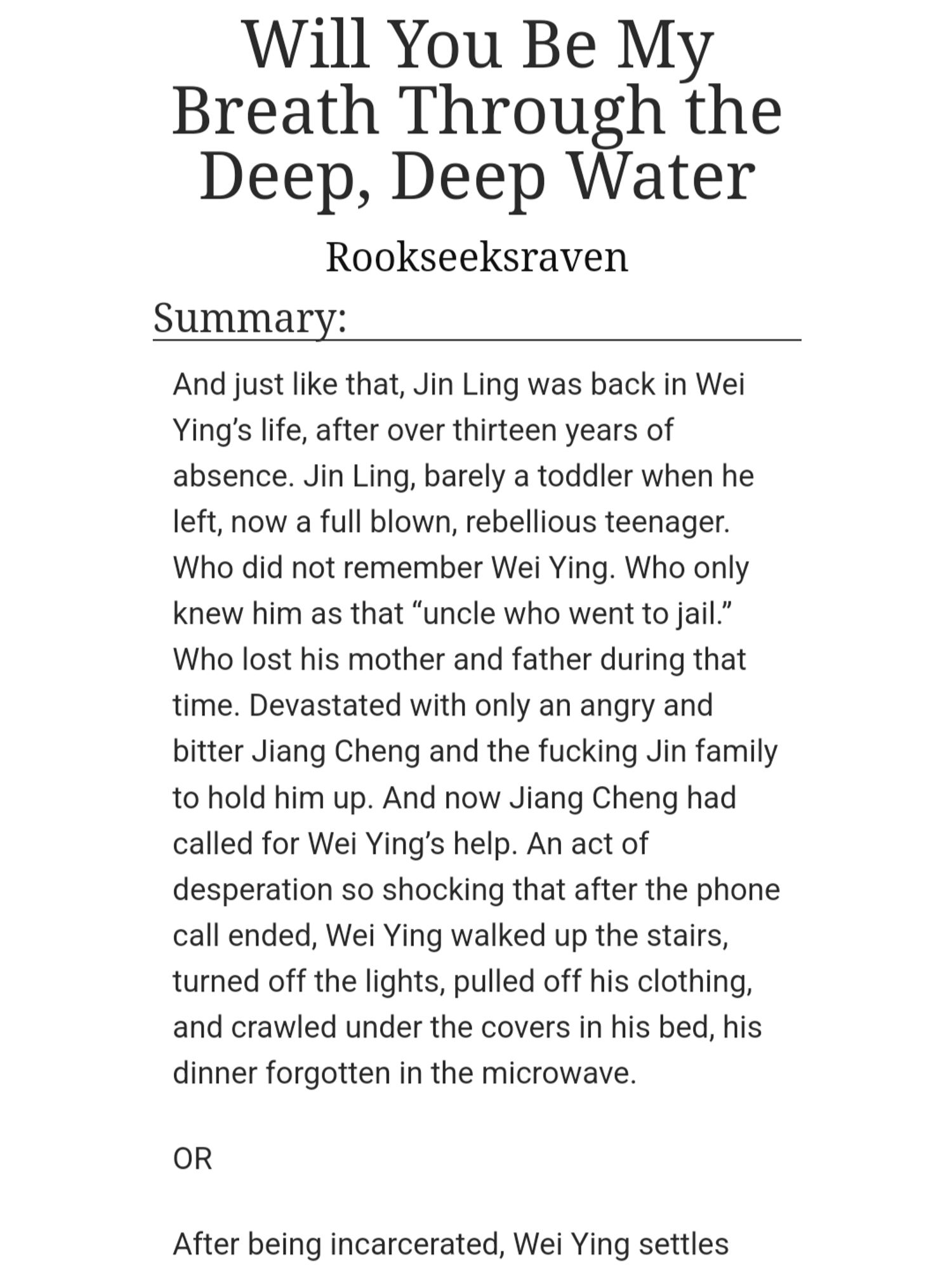 AO3 screenshot: Will You Be My Breath Through the Deep, Deep Water
Rookseeksraven
Summary: 
And just like that, Jin Ling was back in Wei Ying’s life, after over thirteen years of absence. Jin Ling, barely a toddler when he left, now a full blown, rebellious teenager. Who did not remember Wei Ying. Who only knew him as that “uncle who went to jail.” Who lost his mother and father during that time. Devastated with only an angry and bitter Jiang Cheng and the fucking Jin family to hold him up. And now Jiang Cheng had called for Wei Ying’s help. An act of desperation so shocking that after the phone call ended, Wei Ying walked up the stairs, turned off the lights, pulled off his clothing, and crawled under the covers in his bed, his dinner forgotten in the microwave.

OR

After being incarcerated, Wei Ying settles...