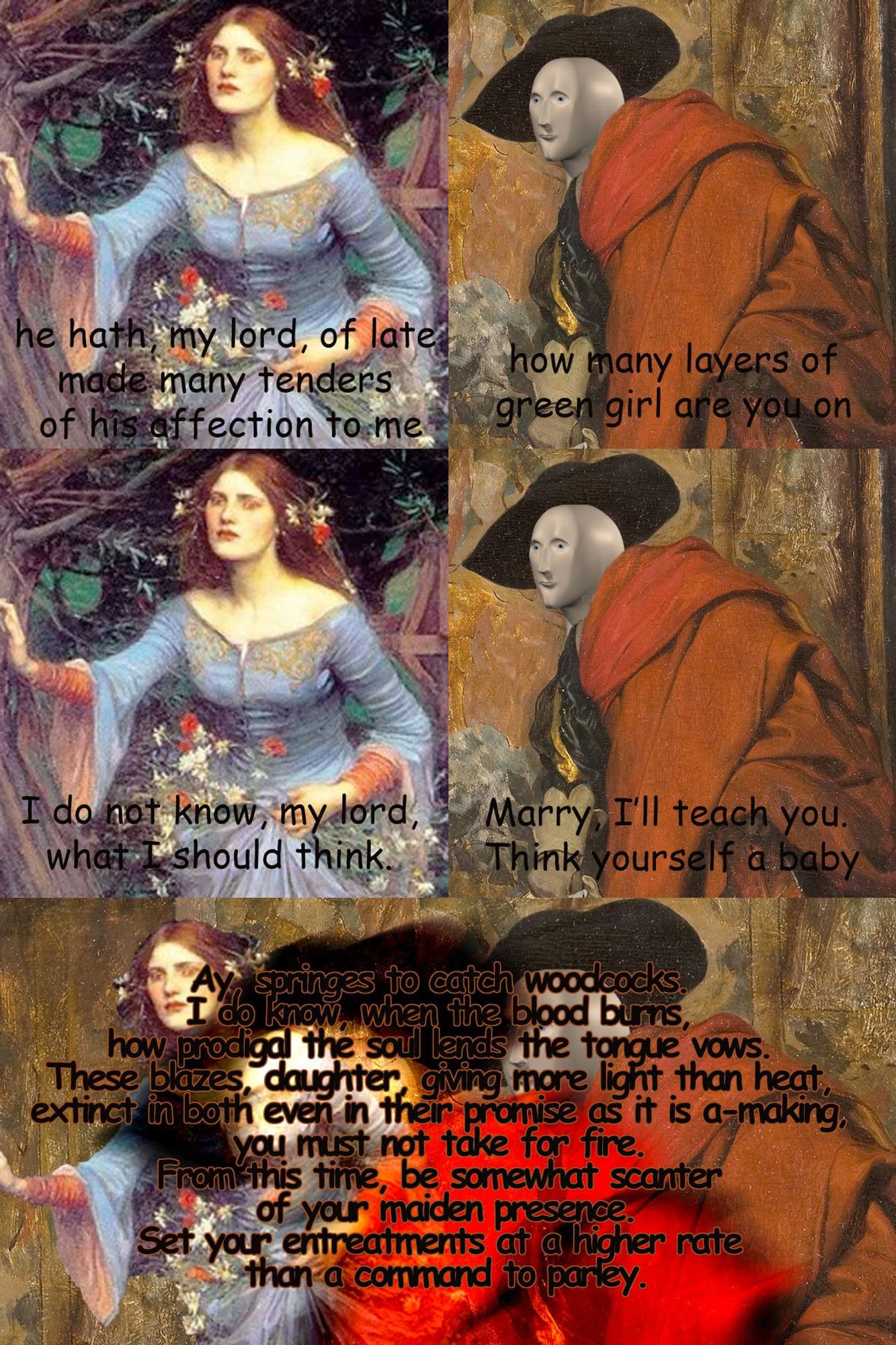 5 panel meme of preraphaelite paintings
1: woman says "he hath my lord of late made many tenders of his affection to me"
2: man says "how many layers of green girl are you on"
3: woman: "i do not know my lord what I should think"
4: man: "marry, I'll teach you. think yourself a babe."
5: "ay springes to catch woodcocks i do know when the blood burns how prodigal the soul lends the tongue vows. these blazes, daughter, giving more light than heat, extinct in both even in their promise as it is a-making, you must not take for fire. from this time be somewhat scanter of your maiden presence, set your entreatments at a higher rate than a command to parley"