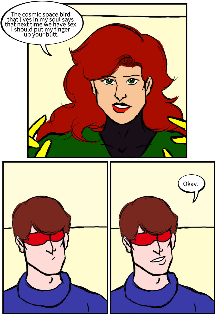 Jean Grey: The cosmic space bird that lives in my soul says that next time we have sex I should put my finger up your butt.
Scott Summers:
Scott Summers: okay.