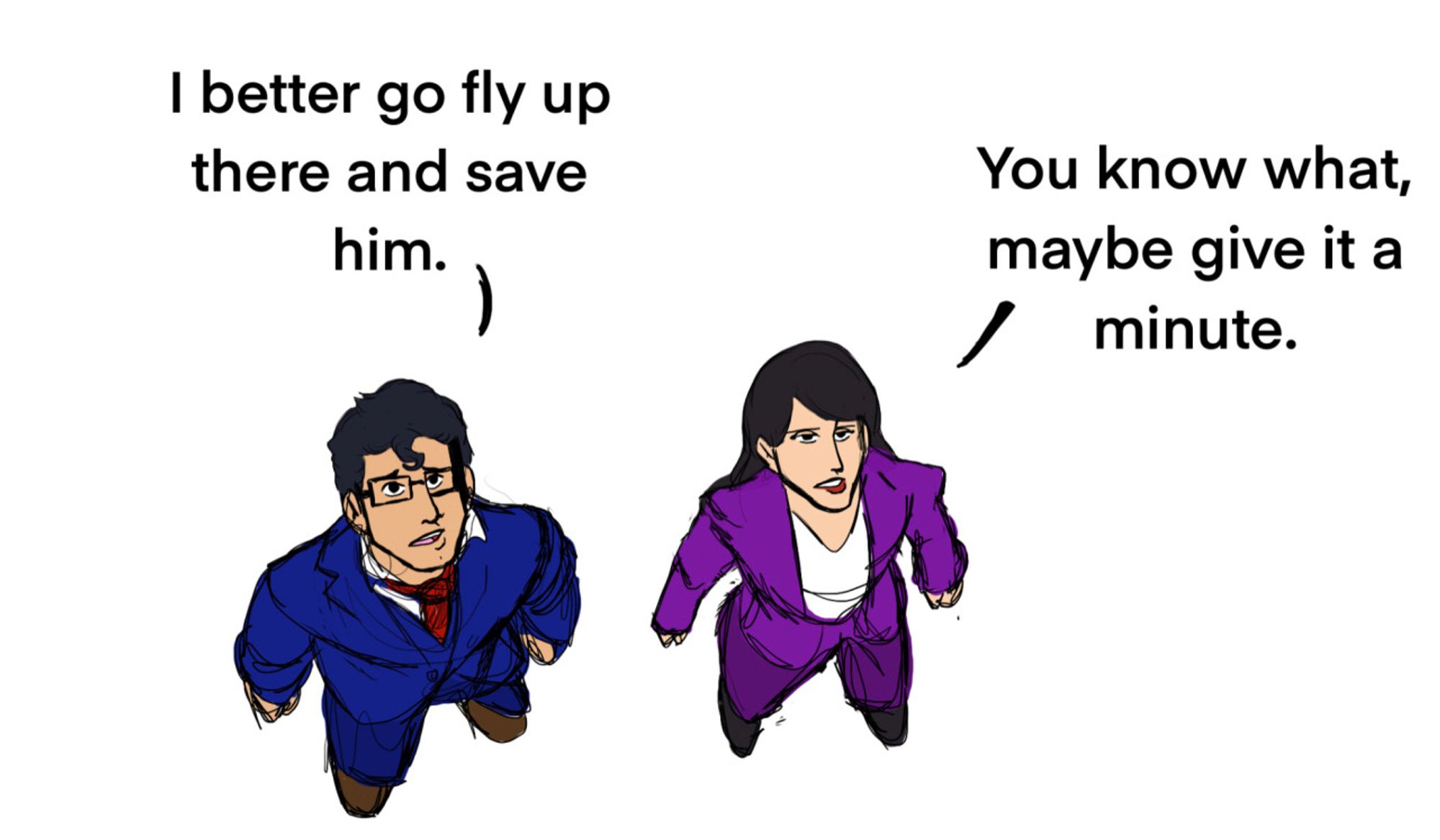 Clark Kent: I better go fly up there and save him. 
Lois Lane: You know what, maybe give it a minute.