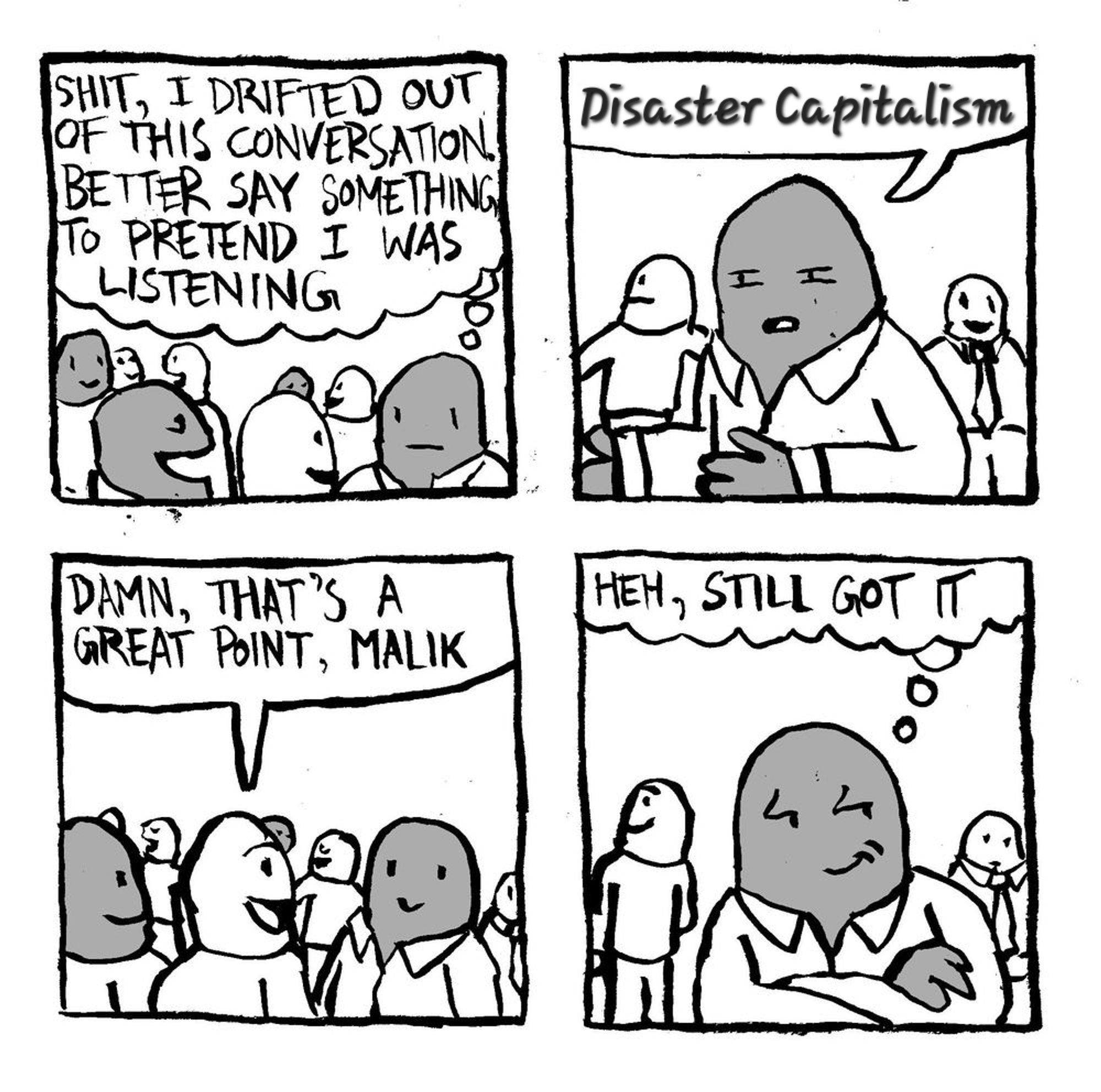 Malik thinks to himself "shit, I drifted out of this conversation. Better say something to pretend I was listening." Malik narrows his eyes and says "Disaster Capitalism." Another man says "damn, that's a great point, Malik." Malik crosses his arms and with a smug expression thinks to himself "heh, still got it."