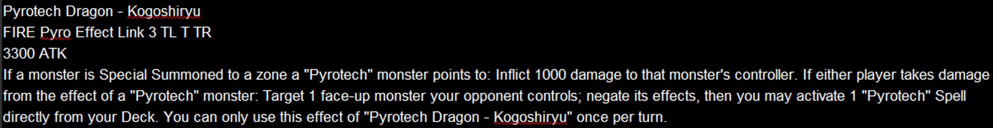 Pyrotech Dragon - Kogoshiryu
FIRE Pyro Effect Link 3 TL T TR
3300 ATK
If a monster is Special Summoned to a zone a "Pyrotech" monster points to: Inflict 1000 damage to that monster's controller. If either player takes damage from the effect of a "Pyrotech" monster: Target 1 face-up monster your opponent controls; negate its effects, then you may activate 1 "Pyrotech" Spell directly from your Deck. You can only use this effect of "Pyrotech Dragon - Kogoshiryu" once per turn.