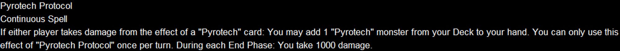 Pyrotech Protocol
Continuous Spell
If either player takes damage from the effect of a "Pyrotech" card: You may add 1 "Pyrotech" monster from your Deck to your hand. You can only use this effect of "Pyrotech Protocol" once per turn. During each End Phase: You take 1000 damage.