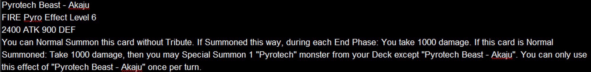 Pyrotech Beast - Akaju
FIRE Pyro Effect Level 6
2400 ATK 900 DEF
You can Normal Summon this card without Tribute. If Summoned this way, during each End Phase: You take 1000 damage. If this card is Normal Summoned: Take 1000 damage, then you may Special Summon 1 "Pyrotech" monster from your Deck except "Pyrotech Beast - Akaju". You can only use this effect of "Pyrotech Beast - Akaju" once per turn.