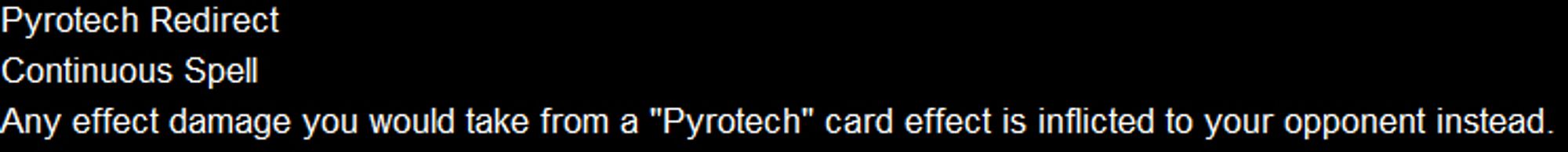 Pyrotech Redirect
Continuous Spell
Any effect damage you would take from a "Pyrotech" card effect is inflicted to your opponent instead.