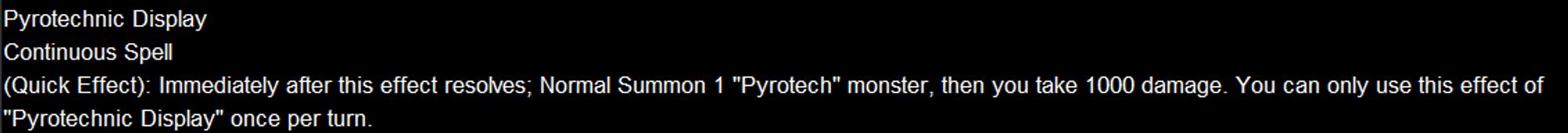 Pyrotechnic Display
Continuous Spell
(Quick Effect): Immediately after this effect resolves; Normal Summon 1 "Pyrotech" monster, then you take 1000 damage. You can only use this effect of "Pyrotechnic Display" once per turn.