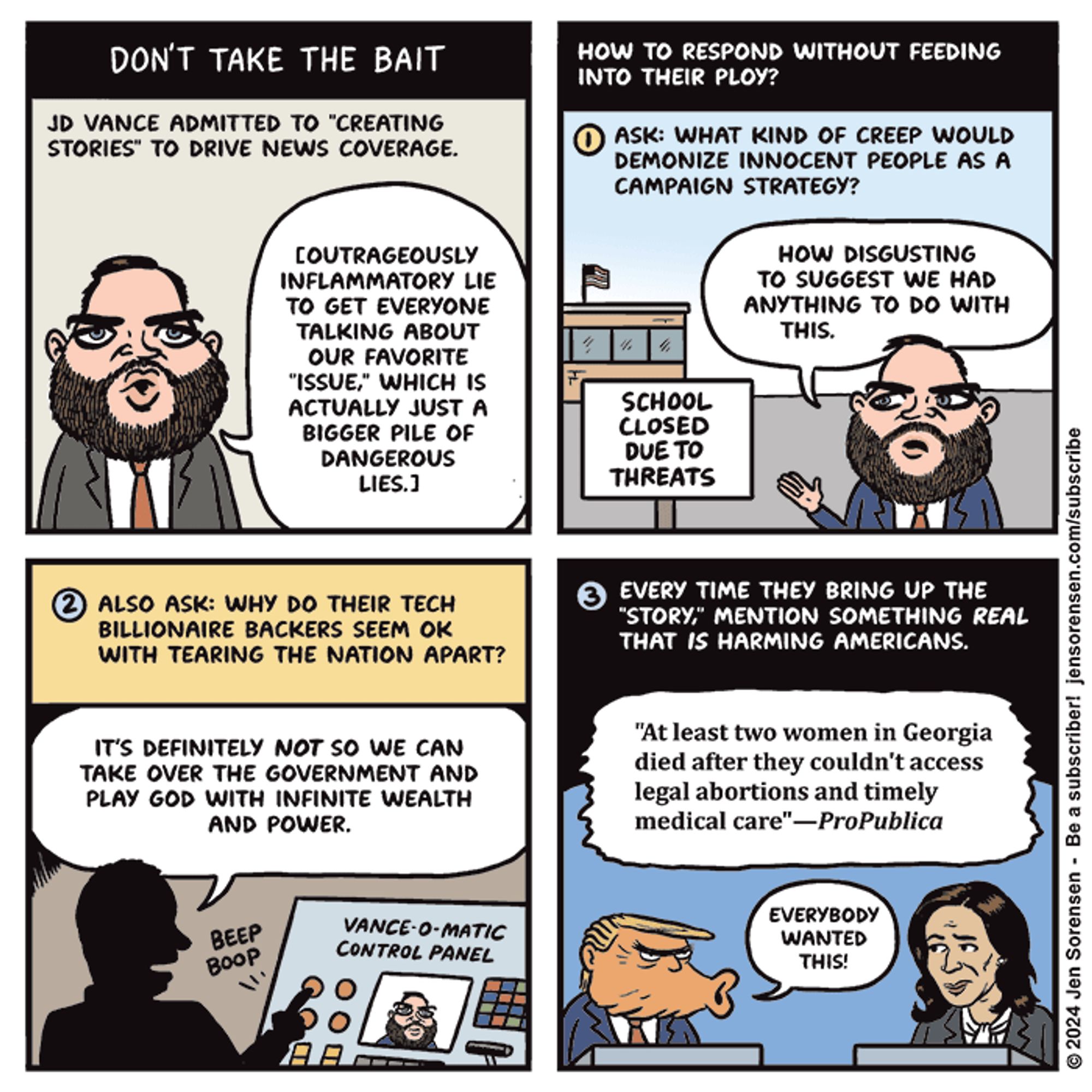 Cartoon by Jen Sorensen title Don't Take the bait. 
First panel JD Vance admitted to quote creating stories quote to drive news coverage JD Vance photo with the bubble saying( outrageously inflammatory lie to get everybody talking about our favorite, issue, which is actually just a bigger pile of dangerous lies parentheses 
second panel how to respond without feeding into their Ploy number one ask: what kind of creep would demonize innocent people as a campaign strategy? Photo of JD Vance caption how disgusting to suggest we had anything to do with this. Sign says school closed due to threats to also ask: why do their Tech billionaire back or seem okay with tearing the nation apart? Caption it's definitely not so we can take over the government and play God with infinite wealth and power shows a photo of the vance-o-matic control panel three every time they bring up the story quote mention something real that is harming Americans, sound bubble at least two women in Georgia died after they couldn't access legal abortions And Timely Medical Care propublica Trump image saying no everybody wanted this Kamala Harris looking