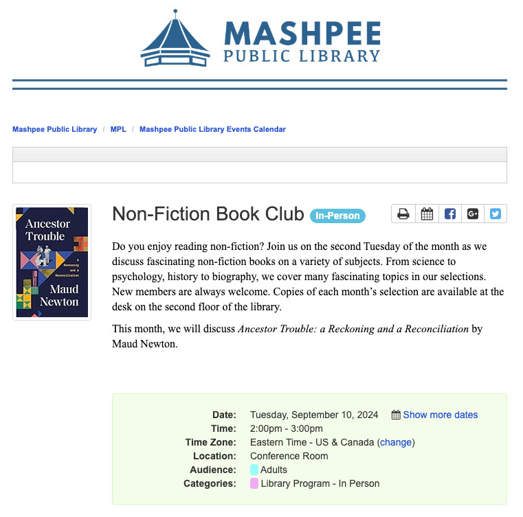 Image reads 
Mashpee Public Library 
Non-Fiction Book Club 
In-Person
Do you enjoy reading non-fiction? Join us on the second Tuesday of the month as we discuss fascinating non-fiction books on a variety of subjects. From science to psychology, history to biography, we cover many fascinating topics in our selections. New members are always welcome. Copies of each month’s selection are available at the desk on the second floor of the library.

This month, we will discuss Ancestor Trouble: a Reckoning and a Reconciliation by Maud Newton. 

Date:
Tuesday, September 10, 2024  Show more datesTime:
2:00pm - 3:00pm
Time Zone:
Eastern Time - US & Canada (change)
Location:
Conference Room
Audience:
  Adults  
Categories:
  Library Program - In Person