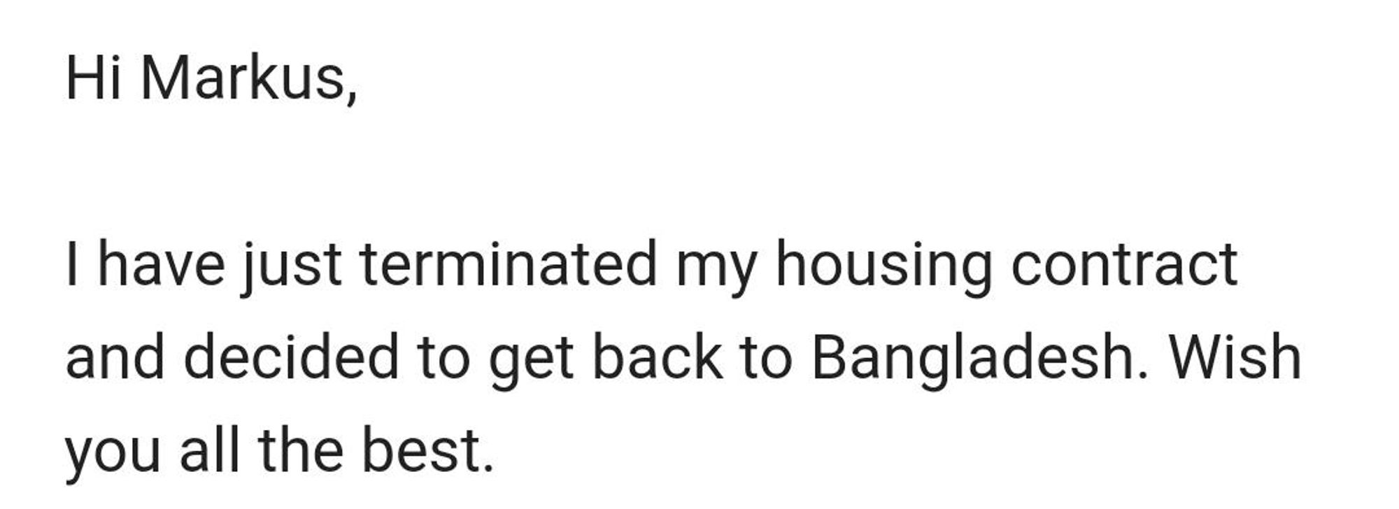 Hi Markus,

I have just terminated my housing contract and decided to get back to Bangladesh. Wish you all the best.