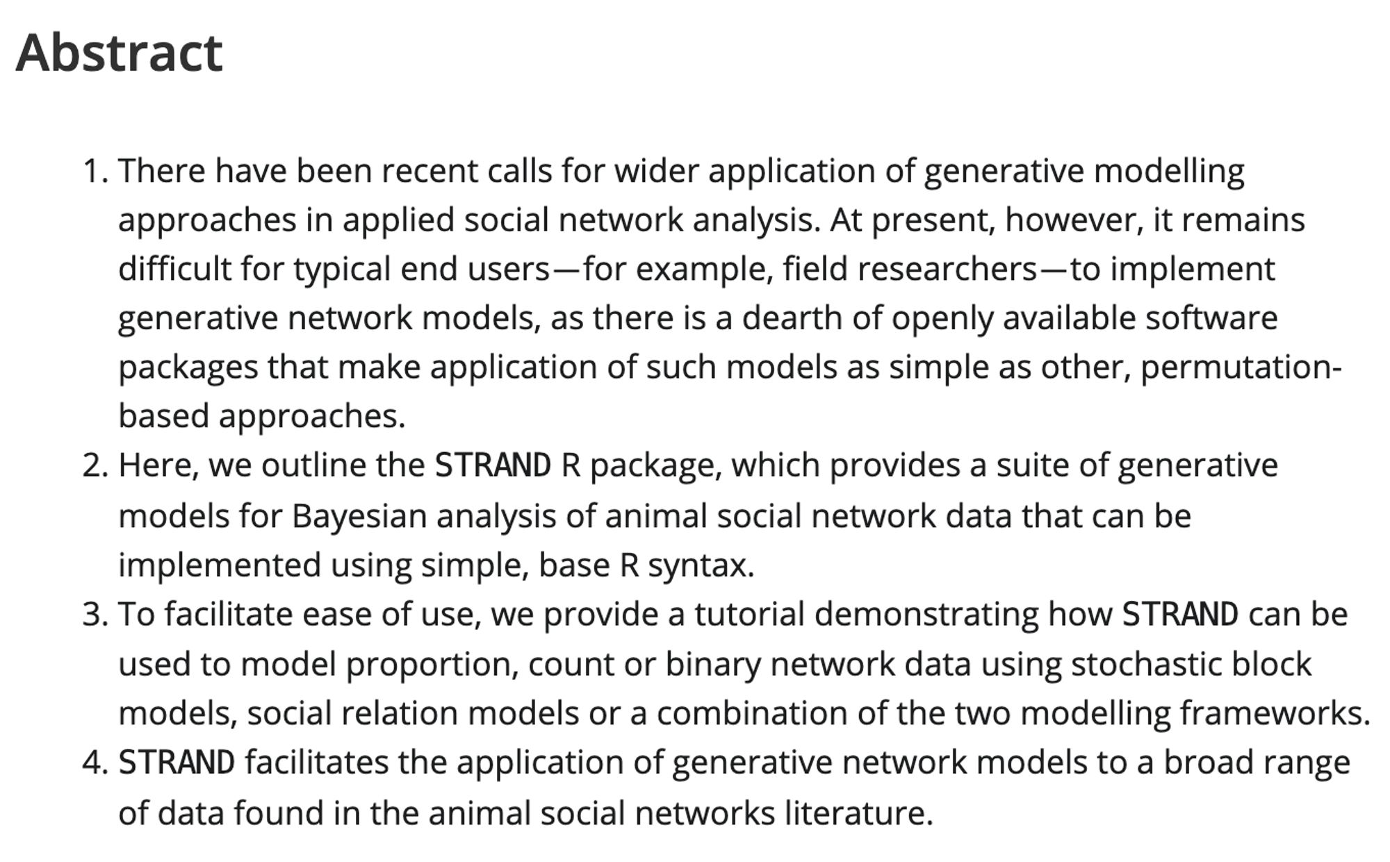 There have been recent calls for wider application of generative modelling approaches in applied social network analysis. At present, however, it remains difficult for typical end users—for example, field researchers—to implement generative network models, as there is a dearth of openly available software packages that make application of such models as simple as other, permutation-based approaches.
    Here, we outline the STRAND R package, which provides a suite of generative models for Bayesian analysis of animal social network data that can be implemented using simple, base R syntax.
    To facilitate ease of use, we provide a tutorial demonstrating how STRAND can be used to model proportion, count or binary network data using stochastic block models, social relation models or a combination of the two modelling frameworks.
    STRAND facilitates the application of generative network models to a broad range of data found in the animal social networks literature.