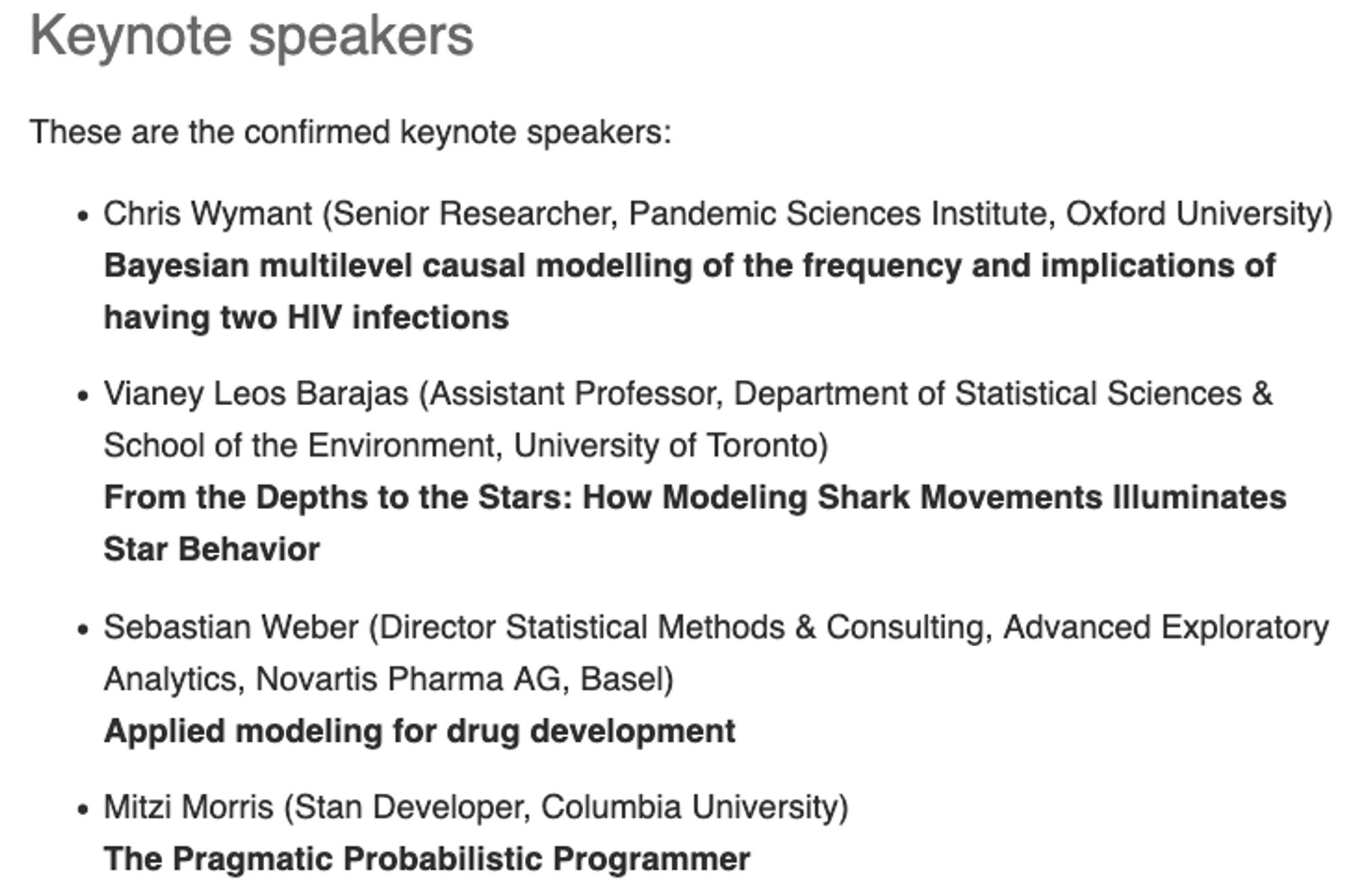 Keynote speakers

These are the confirmed keynote speakers:

    Chris Wymant (Senior Researcher, Pandemic Sciences Institute, Oxford University)
    Bayesian multilevel causal modelling of the frequency and implications of having two HIV infections

    Vianey Leos Barajas (Assistant Professor, Department of Statistical Sciences & School of the Environment, University of Toronto)
    From the Depths to the Stars: How Modeling Shark Movements Illuminates Star Behavior

    Sebastian Weber (Director Statistical Methods & Consulting, Advanced Exploratory Analytics, Novartis Pharma AG, Basel)
    Applied modeling for drug development

    Mitzi Morris (Stan Developer, Columbia University)
    The Pragmatic Probabilistic Programmer