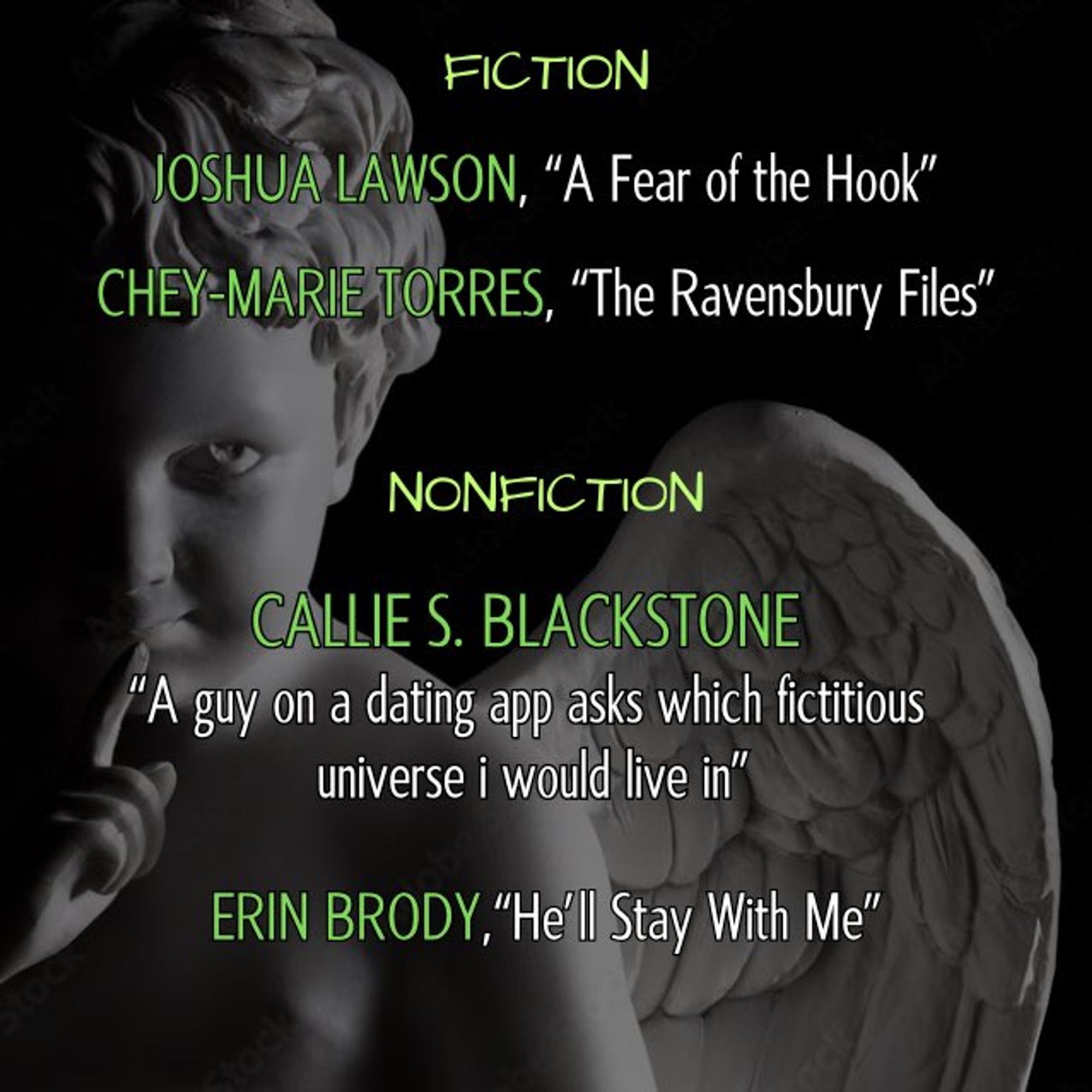 fiction nominees: joshua lawson - "a fear of the hook" || chey-marie torres - "the ravensbury files" // nonfiction nominees: callie s. blackstone - "a guy on a dating app asks which fictitious universe i would live in" || erin brody - "he'll stay with me" ---- again, the cherub. when you feel as if you are not alone in an empty room, it is because he is there, living in your walls. waiting.