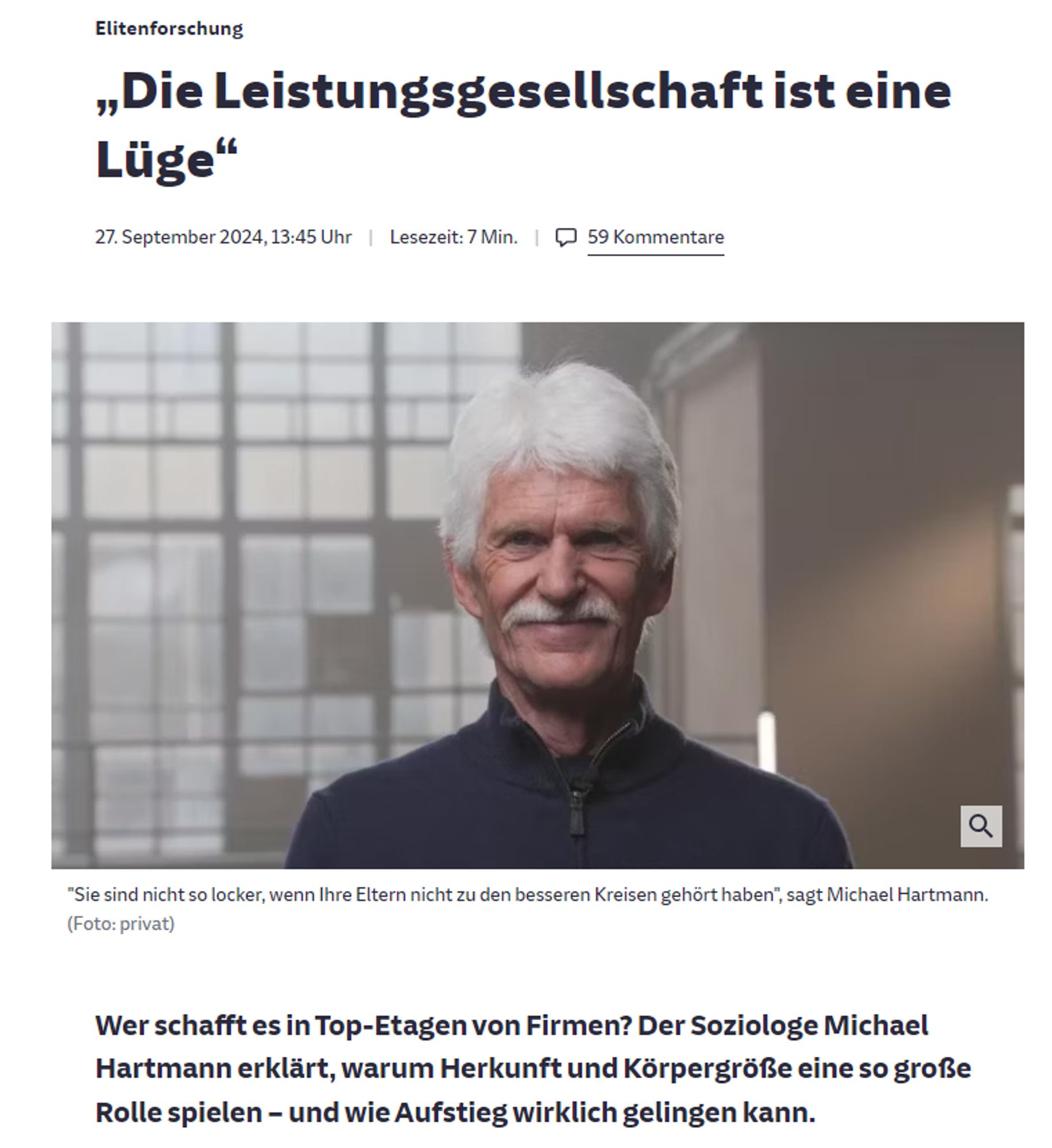 sz.de

Elitenforschung
:
„Die Leistungsgesellschaft ist eine Lüge“
27. September 2024, 13:45 Uhr
Lesezeit: 7 Min.

59 Kommentare
Detailansicht öffnen
"Sie sind nicht so locker, wenn Ihre Eltern nicht zu den besseren Kreisen gehört haben", sagt Michael Hartmann. (Foto: privat)
Wer schafft es in Top-Etagen von Firmen? Der Soziologe Michael Hartmann erklärt, warum Herkunft und Körpergröße eine so große Rolle spielen – und wie Aufstieg wirklich gelingen kann.