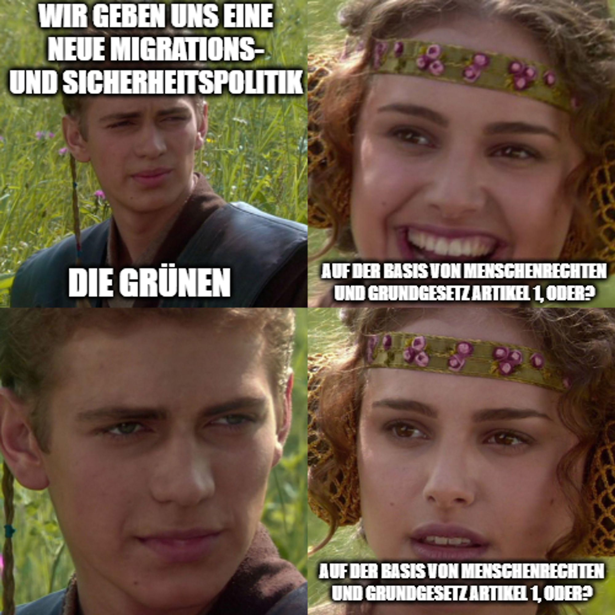 Padme und Anakin for the better meme

Anakin ist die Grünen, er sagt: wir geben uns eine neue Migrations- und Sicherheitspolitik

Padme fragt: Auf der Basis von Menschenrechten und Grundgesetz Artikel 1, oder? und guckt glücklich

Anakin guckt fies

Padme guckt entgeister und fragt nochmal Auf der Basis von Menschenrechten und Grundgesetz Artikel 1, oder?