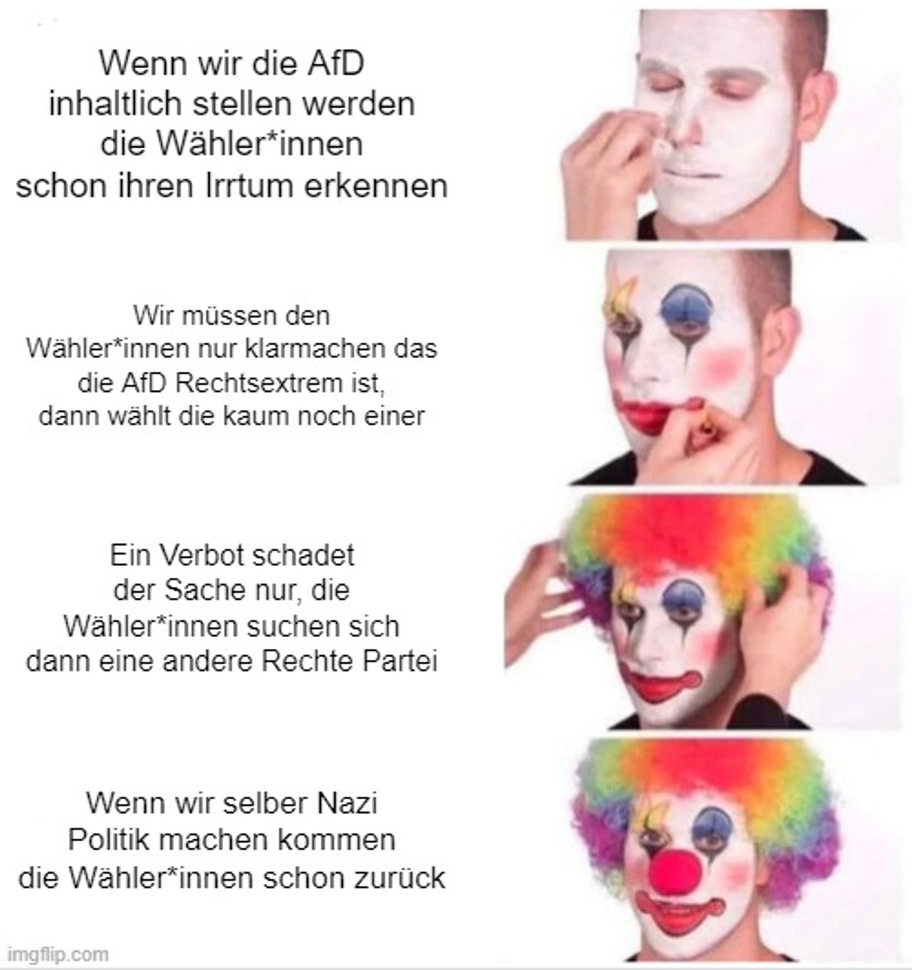 Clown Applying Makeup Meme

1. Wenn wir die AfD inhaltlich stellen werden die Wähler*innen schon ihren Irrtum erkennen
2. Wir müssen den Wähler*innen nur klarmachen das die AfD Rechtsextrem ist, dann wählt die kaum noch einer
3. Ein Verbot schadet der Sache nur, die Wähler*innen suchen sich dann eine andere Rechte Partei
4. Wenn wir selber Nazi Politik machen kommen die Wähler*innen schon zurück