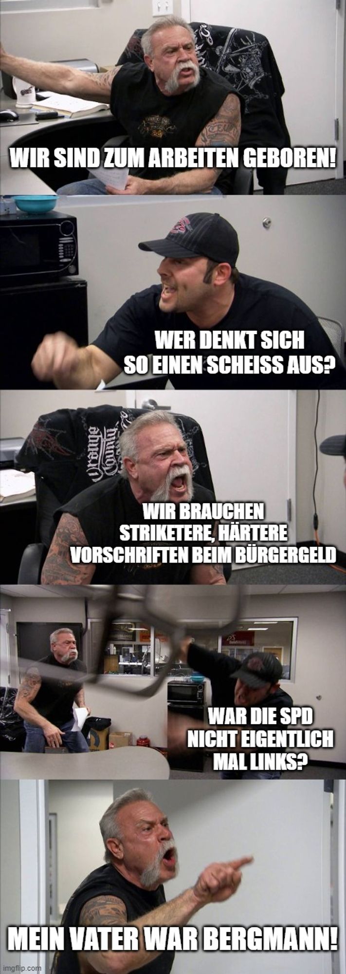 American Chopper Argument Meme

1 Wir sind zum arbeiten geboren!
2 Wer denkt sich so einen scheiss aus?
3 wir brauchen striktere, härtere Vorschriften beim Bürgergeld
4 War die SPd nicht eigentlich mal links?
5 Mein Vater war Bergmann!