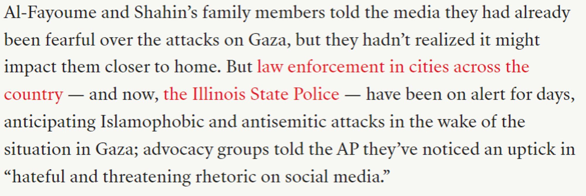 Al-Fayoume and Shahin’s family members told the media they had already been fearful over the attacks on Gaza, but they hadn’t realized it might impact them closer to home. But law enforcement in cities across the country — and now, the Illinois State Police — have been on alert for days, anticipating Islamophobic and antisemitic attacks in the wake of the situation in Gaza; advocacy groups told the AP they’ve noticed an uptick in “hateful and threatening rhetoric on social media.”