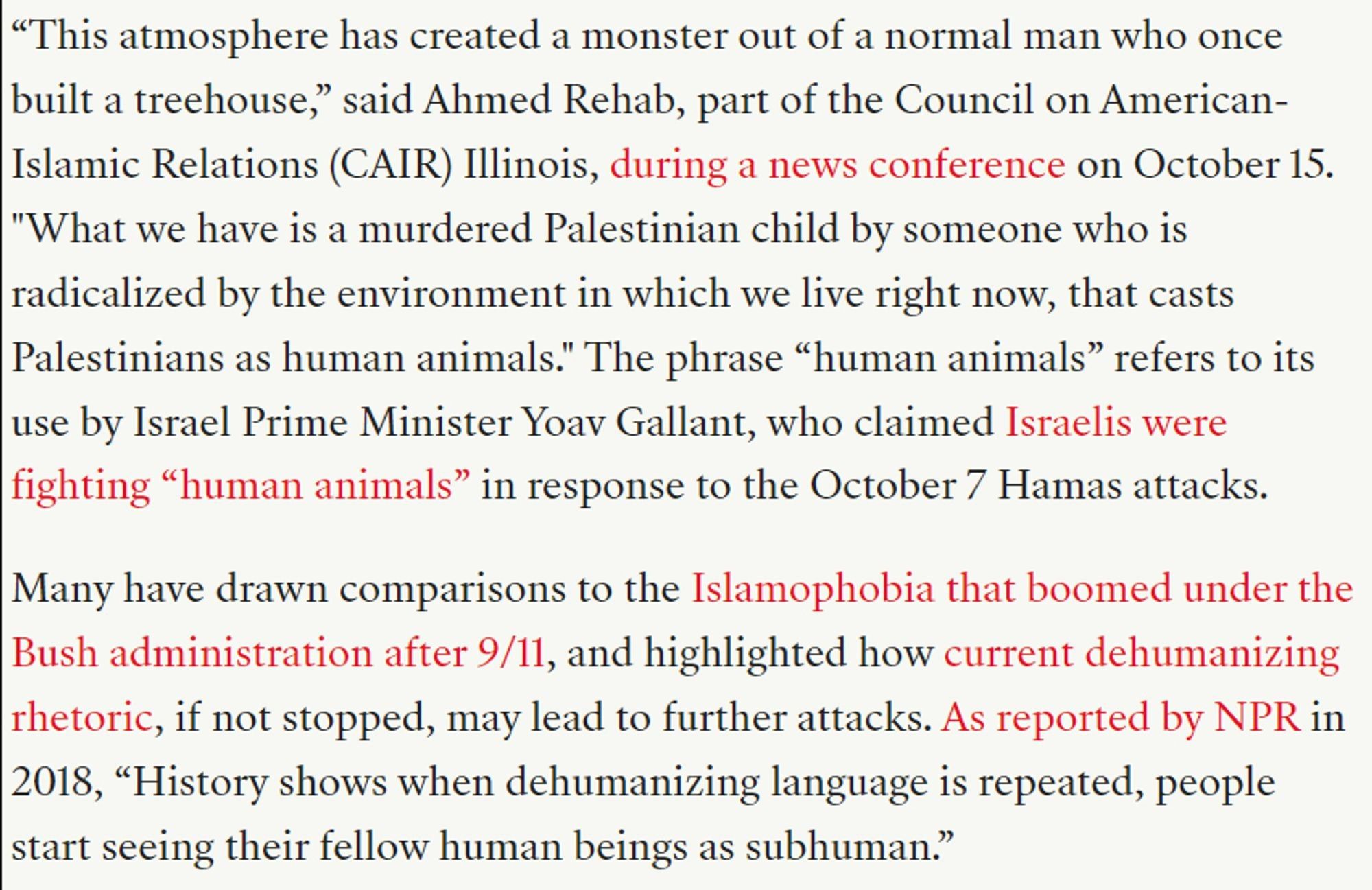 “This atmosphere has created a monster out of a normal man who once built a treehouse,” said Ahmed Rehab, part of the Council on American-Islamic Relations (CAIR) Illinois, during a news conference on October 15. "What we have is a murdered Palestinian child by someone who is radicalized by the environment in which we live right now, that casts Palestinians as human animals." The phrase “human animals” refers to its use by Israel Prime Minister Yoav Gallant, who claimed Israelis were fighting “human animals” in response to the October 7 Hamas attacks.

Many have drawn comparisons to the Islamophobia that boomed under the Bush administration after 9/11, and highlighted how current dehumanizing rhetoric, if not stopped, may lead to further attacks. As reported by NPR in 2018, “History shows when dehumanizing language is repeated, people start seeing their fellow human beings as subhuman.”