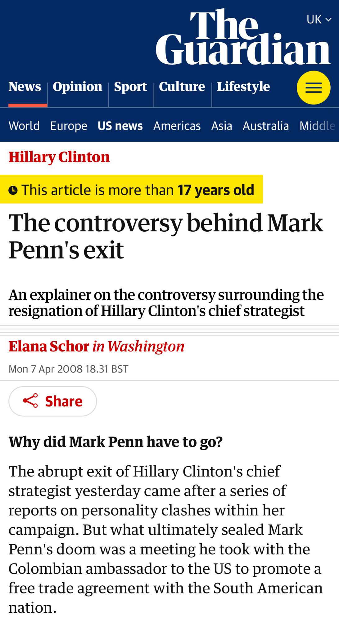 The controversy behind Mark Penn's exit

An explainer on the controversy surrounding the resignation of Hillary Clinton's chief strategist

Elana Schor in Washington
Mon 7 Apr 2008 18.31 BST

Why did Mark Penn have to go?

The abrupt exit of Hillary Clinton's chief strategist yesterday came after a series of reports on personality clashes within her campaign. But what ultimately sealed Mark Penn's doom was a meeting he took with the Colombian ambassador to the US to promote a free trade agreement with the South American nation.
