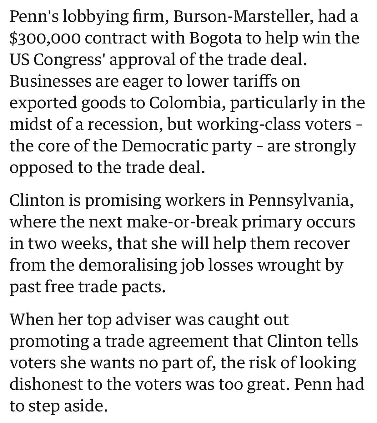 Penn's lobbying firm, Burson-Marsteller, had a $300,000 contract with Bogota to help win the US Congress' approval of the trade deal. Businesses are eager to lower tariffs on exported goods to Colombia, particularly in the midst of a recession, but working-class voters – the core of the Democratic party – are strongly opposed to the trade deal.

Clinton is promising workers in Pennsylvania, where the next make-or-break primary occurs in two weeks, that she will help them recover from the demoralising job losses wrought by past free trade pacts.

When her top adviser was caught out promoting a trade agreement that Clinton tells voters she wants no part of, the risk of looking dishonest to the voters was too great. Penn had to step aside.