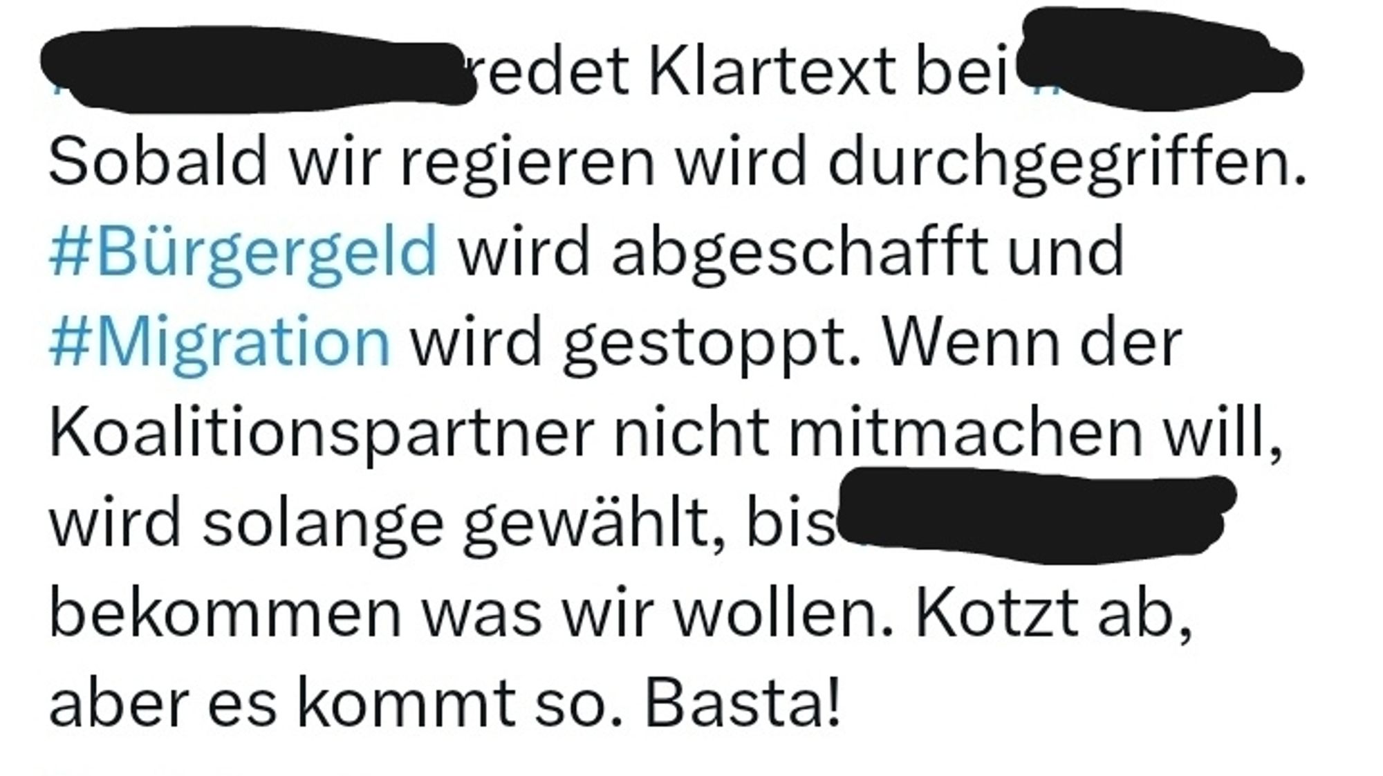 Xy redet klartext bei xy. Sobald wir regieren wird durchgegriffen. Bürgergeld wird abgeschafft und Migration wird gestoppt. Wenn der Koalitionspartner nicht mitmachen will wird solange gewählt bis wir bekommen was wir wollen. Kotzt ab, aber es kommt so. Basta!