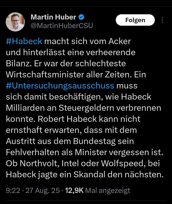 Tweet von Martin Huber:
Habeck macht sich vom Acker und hinterlässt eine verheerende Bilanz. Er war der schlechteste Wirtschaftsminister aller Zeiten. Ein Untersuchsungsausschuss muss sich damit beschäftigen, wie Habeck Milliarden an Steuergeldern verbrennen konnte. Robert Habeck kann nicht ernsthaft erwarten, dass mit dem Austritt aus dem Bundestag ein Fehlerverhalten als Minister vergessen ist. Ob Northvolt, Intel oder Wolfspeed, bei Habeck jagte ein Skandal den nächsten