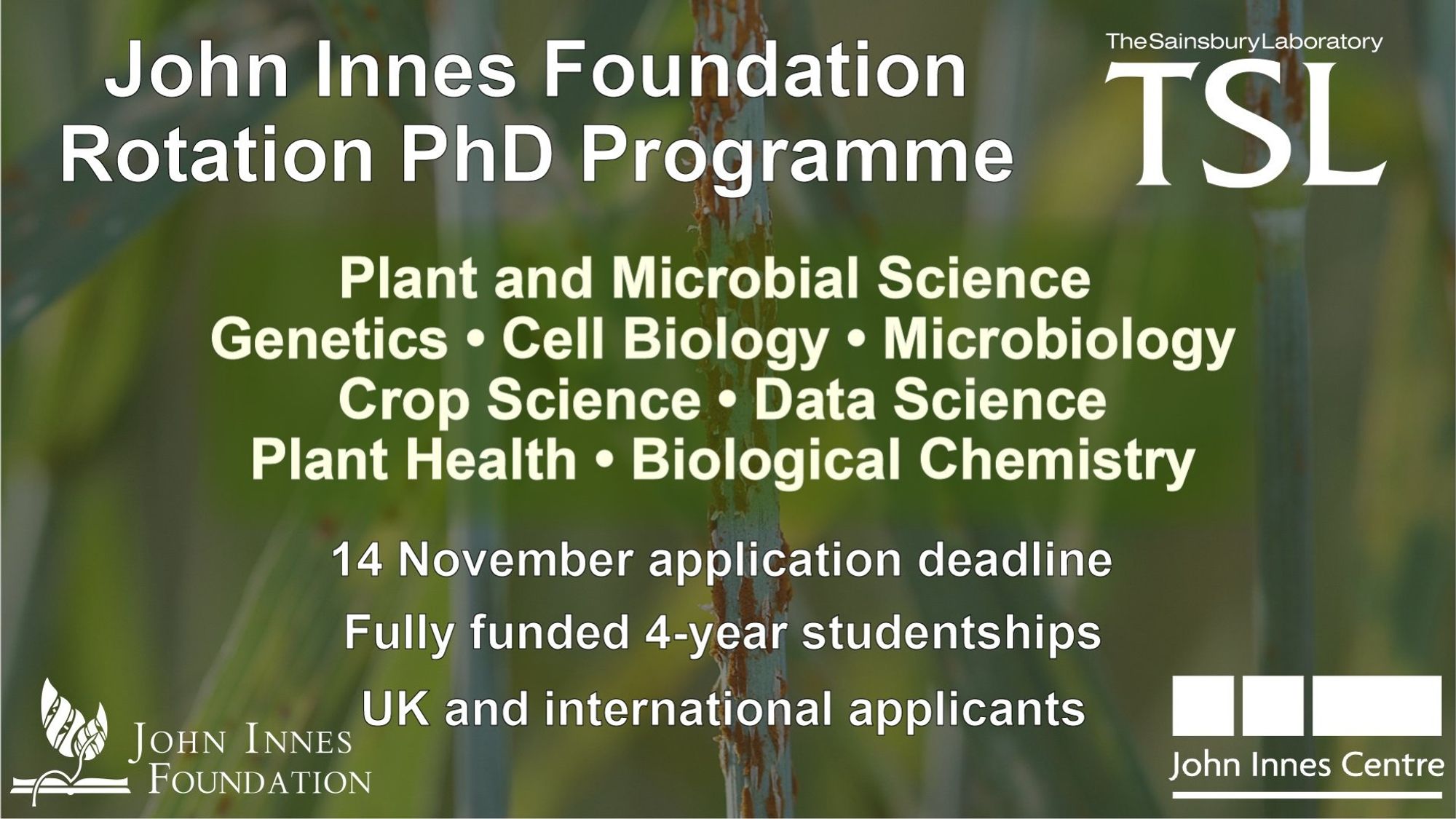 A poster advertising the TSL and JIC rotation PhD programme
It says:
John Innes Foundation PhD Programme
Plant and Microbial Science
Genetics
Cell Biology
Microbiology
Crop Science
Data Science
Plant Health
Biological Cehmistry
13 November application deadline
fully funded 4-year studentships
UK and international applicants