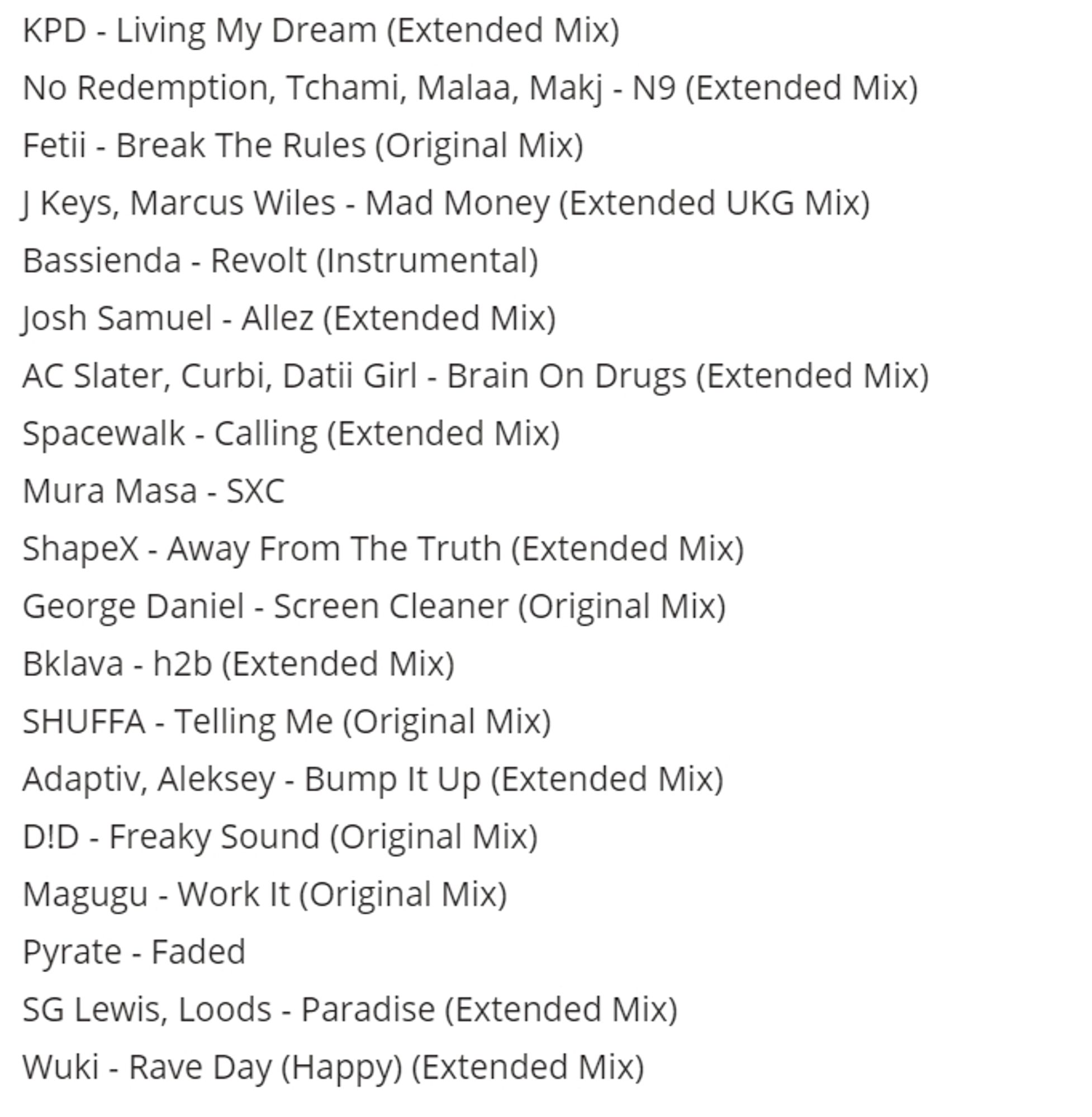 Tracklist for the above mix KPD - Living My Dream (Extended Mix)
No Redemption, Tchami, Malaa, Makj - N9 (Extended Mix)
Fetii - Break The Rules (Original Mix)
J Keys, Marcus Wiles - Mad Money (Extended UKG Mix)
Bassienda - Revolt (Instrumental)
Josh Samuel - Allez (Extended Mix)
AC Slater, Curbi, Datii Girl - Brain On Drugs (Extended Mix)
Spacewalk - Calling (Extended Mix)
Mura Masa - SXC
ShapeX - Away From The Truth (Extended Mix)
George Daniel - Screen Cleaner (Original Mix)
Bklava - h2b (Extended Mix)
SHUFFA - Telling Me (Original Mix)
Adaptiv, Aleksey - Bump It Up (Extended Mix)
D!D - Freaky Sound (Original Mix)
Magugu - Work It (Original Mix)
Pyrate - Faded
SG Lewis, Loods - Paradise (Extended Mix)
Wuki - Rave Day (Happy) (Extended Mix)