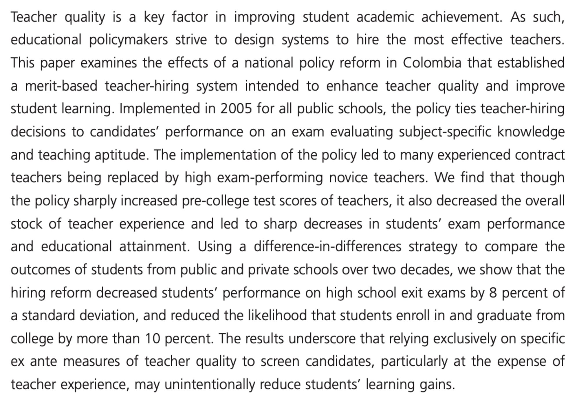 Teacher quality is a key factor in improving student academic achievement. As such, educational policymakers strive to design systems to hire the most effective teachers. This paper examines the effects of a national policy reform in Colombia that established a merit-based teacher-hiring system intended to enhance teacher quality and improve student learning. Implemented in 2005 for all public schools, the policy ties teacher-hiring decisions to candidates' performance on an exam evaluating subject-specific knowledge and teaching aptitude. The implementation of the policy led to many experienced contract teachers being replaced by high exam-performing novice teachers. We find that though the policy sharply increased pre-college test scores of teachers, it also decreased the overall stock of teacher experience and led to sharp decreases in students' exam performance and educational attainment. Using a difference-in-differences strategy to compare the outcomes of students from public and