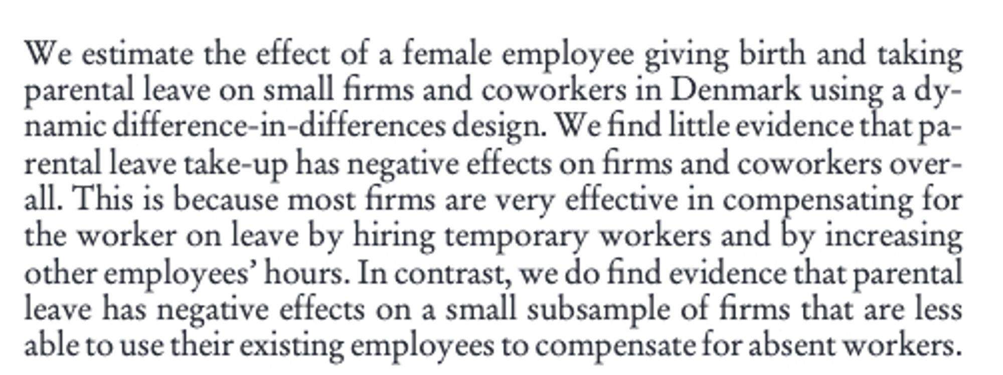 We estimate the effect of a female employee giving birth and taking parental leave on small firms and coworkers in Denmark using a dynamic difference-in-differences design. We find little evidence that parental leave take-up has negative effects on firms and coworkers overall. This is because most firms are very effective in compensating for the worker on leave by hiring temporary workers and by increasing other employees’ hours. In contrast, we do find evidence that parental leave has negative effects on a small subsample of firms that are less able to use their existing employees to compensate for absent workers.