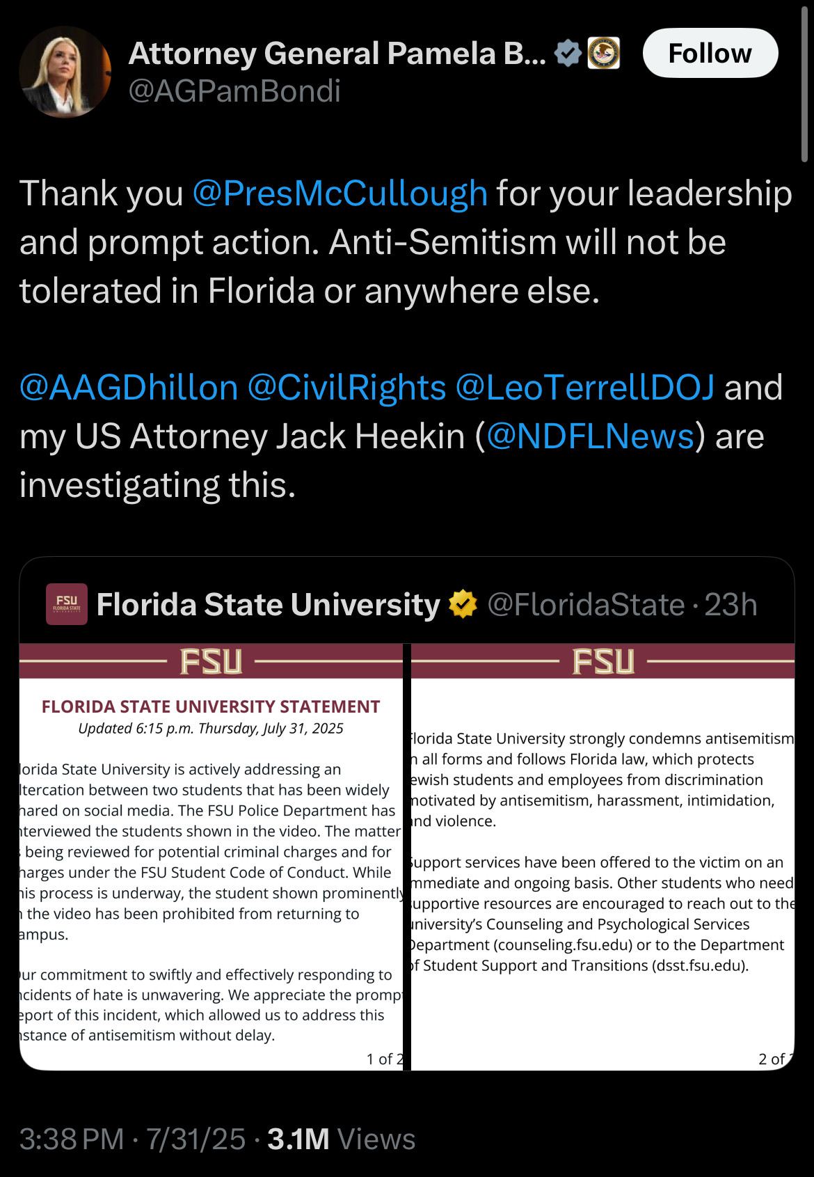 Attorney General Pamela B... &
@AGPamBondi
Follow
Thank you@PresMcCullough for your leadership and prompt action. Anti-Semitism will not be tolerated in Florida or anywhere else.
@AAGDhillon@CivilRights@LeoTerrellDOJ and
my US Attorney Jack Heekin (@NDFLNews) are investigating this.
FSU
Florida State University
@FloridaState • 23h
FSU -
FSU
FLORIDA STATE UNIVERSITY STATEMENT
Updated 6:15 p.m. Thursday, July 31, 2025
Florida State University strongly condemns antisemitism
lorida State University is actively addressing an
n all forms and follows Florida law, which protects ewish students and employees from discrimination
Iteration between two students that has been widely
motivated by antisemitism, harassment, intimidation,
nared on social media. The FSU Police Department has and violence.
nterviewed the students shown in the video. The matter being reviewed for potential criminal charges and for support services have been offered to the victim on an
harges under the FSU Student Code of Conduct. While mmediate and ongoing basis. Other students who need
his process is underway, the student shown prominently supportive resources are encouraged to reach out to the
n the video has been prohibited from returning to
university's Counseling and Psychological Services
ampus.
Department (counseling.fsu.edu) or to the Department of Student Support and Transitions (dsst.fsu.edu).
ur commitment to swiftly and effectively responding to ncidents of hate is unwavering. We appreciate the promp eport of this incident, which allowed us to address this stance of antisemitism without delay.
1 of 2
2 of 7
3:38 PM • 7/31/25 • 3.1M Views