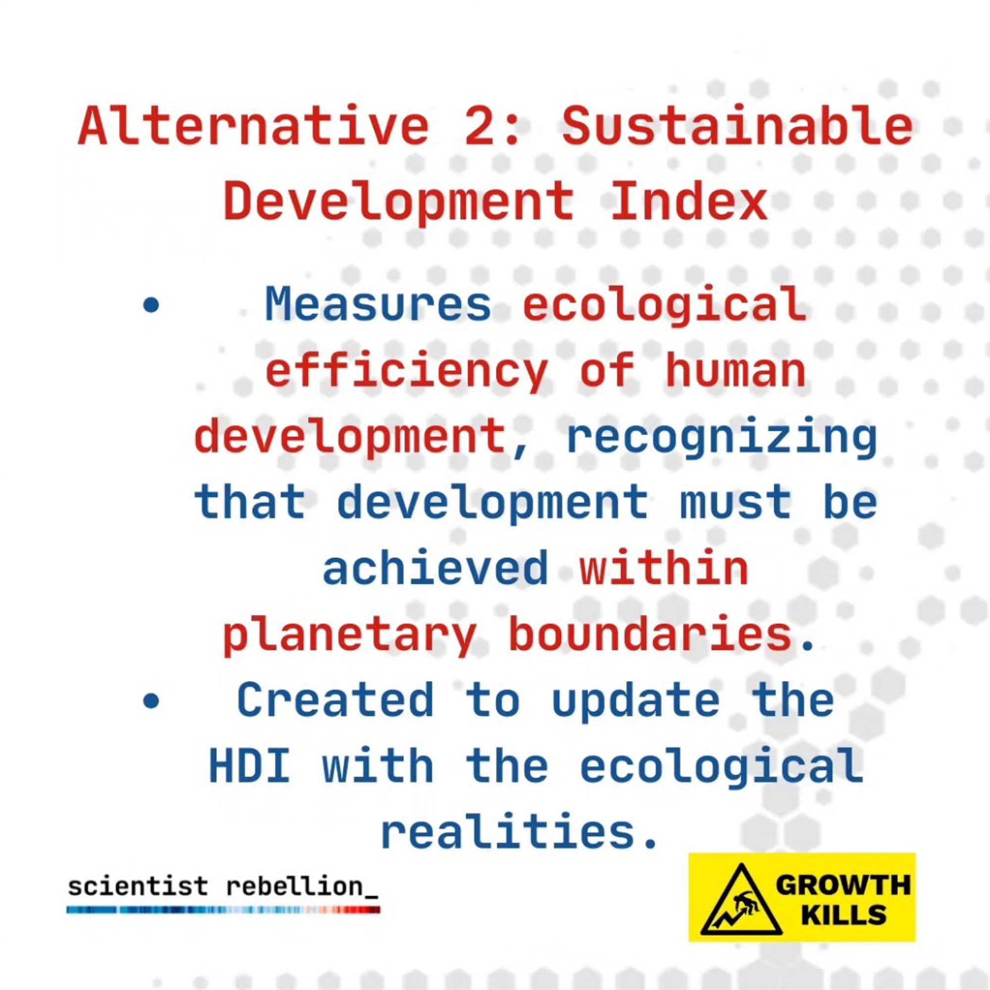 Alternative 2: Sustainable Development Index
• Measures ecological efficiency of human development, recognizing that development must be achieved within planetary boundaries.
• Created to update the HDI with the ecological realities.