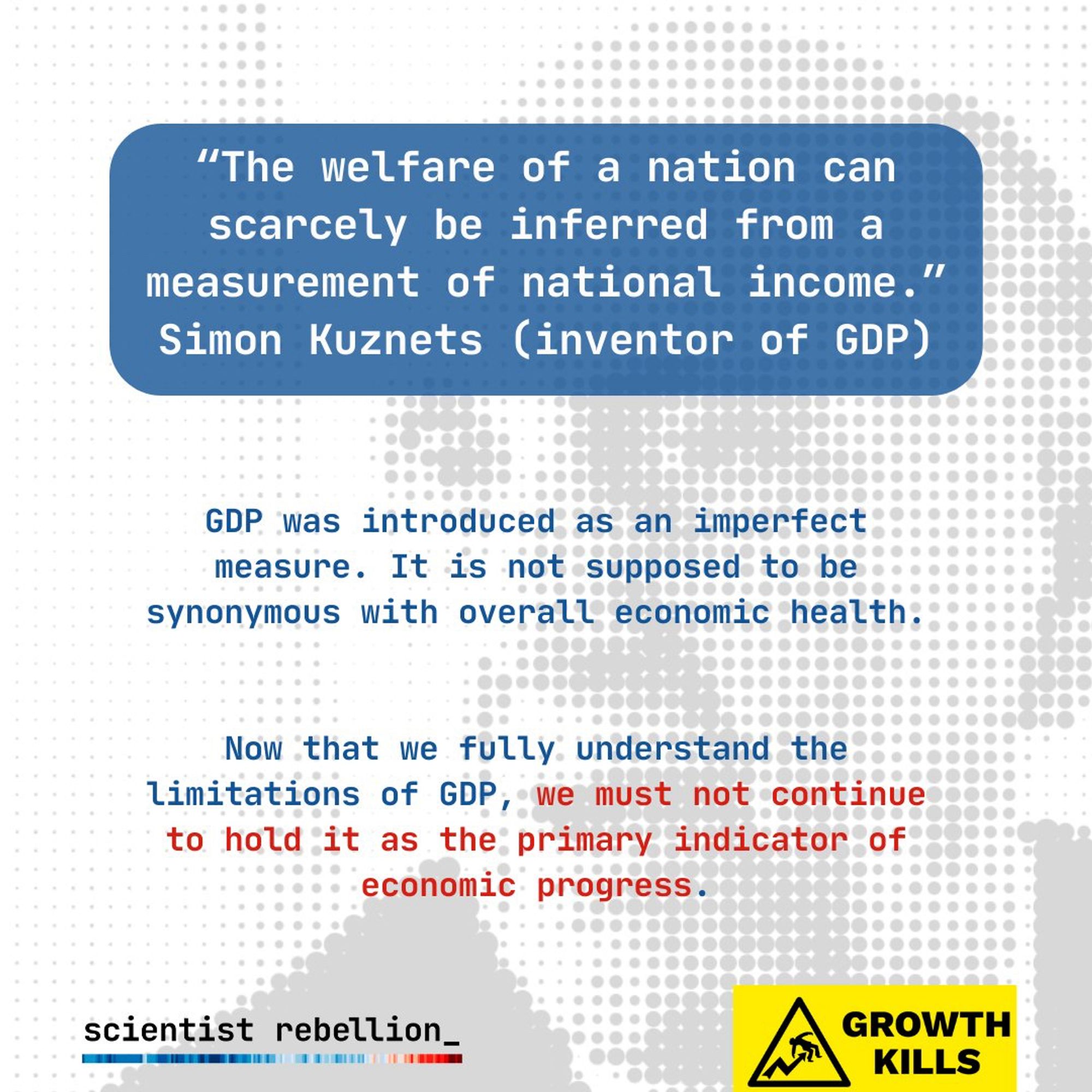 "The welfare of a nation can scarcely be inferred from a measurement of national income." Simon Kuznets (inventor of GDP)

GDP was introduced as an imperfect measure. It is not supposed to be synonymous with overall economic health.

Now that we fully understand the limitations of GDP, we must not continue to hold it as the primary indicator of economic progress.