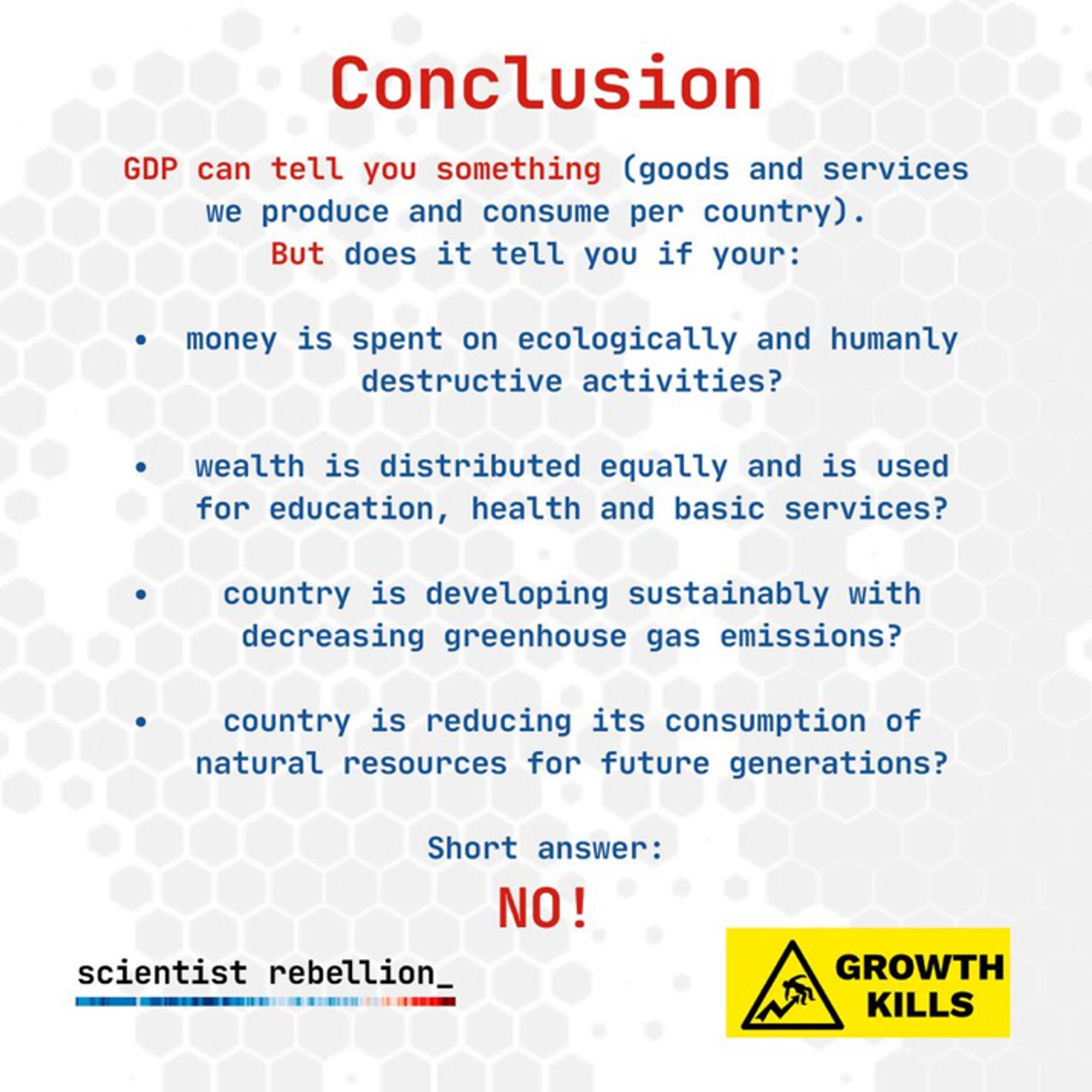 Conclusion

GDP can tell you something (goods and services we produce and consume per country).

But does it tell you if your:
• money is spent on ecologically and humanly destructive activities?
• wealth is distributed equally and is used for education, health and basic services?
• country is developing sustainably with decreasing greenhouse gas emissions?
country is reducing its consumption of natural resources for future generations?

Short answer:
NO!