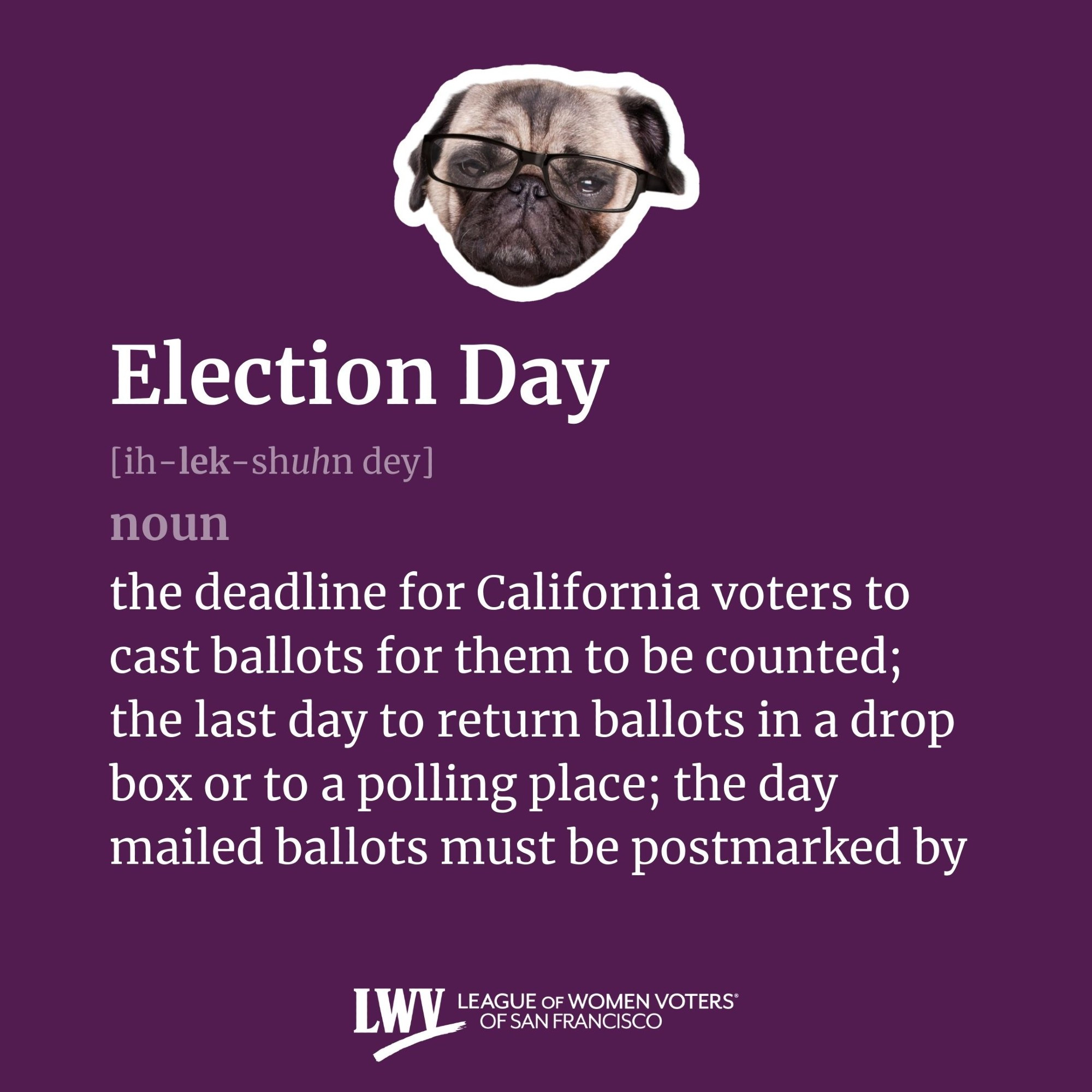 Election Day, noun, the deadline for California voters to cast ballots for them to be counted; the last day to return ballots in a drop box or to a polling place; the day mailed ballots must be postmarked by