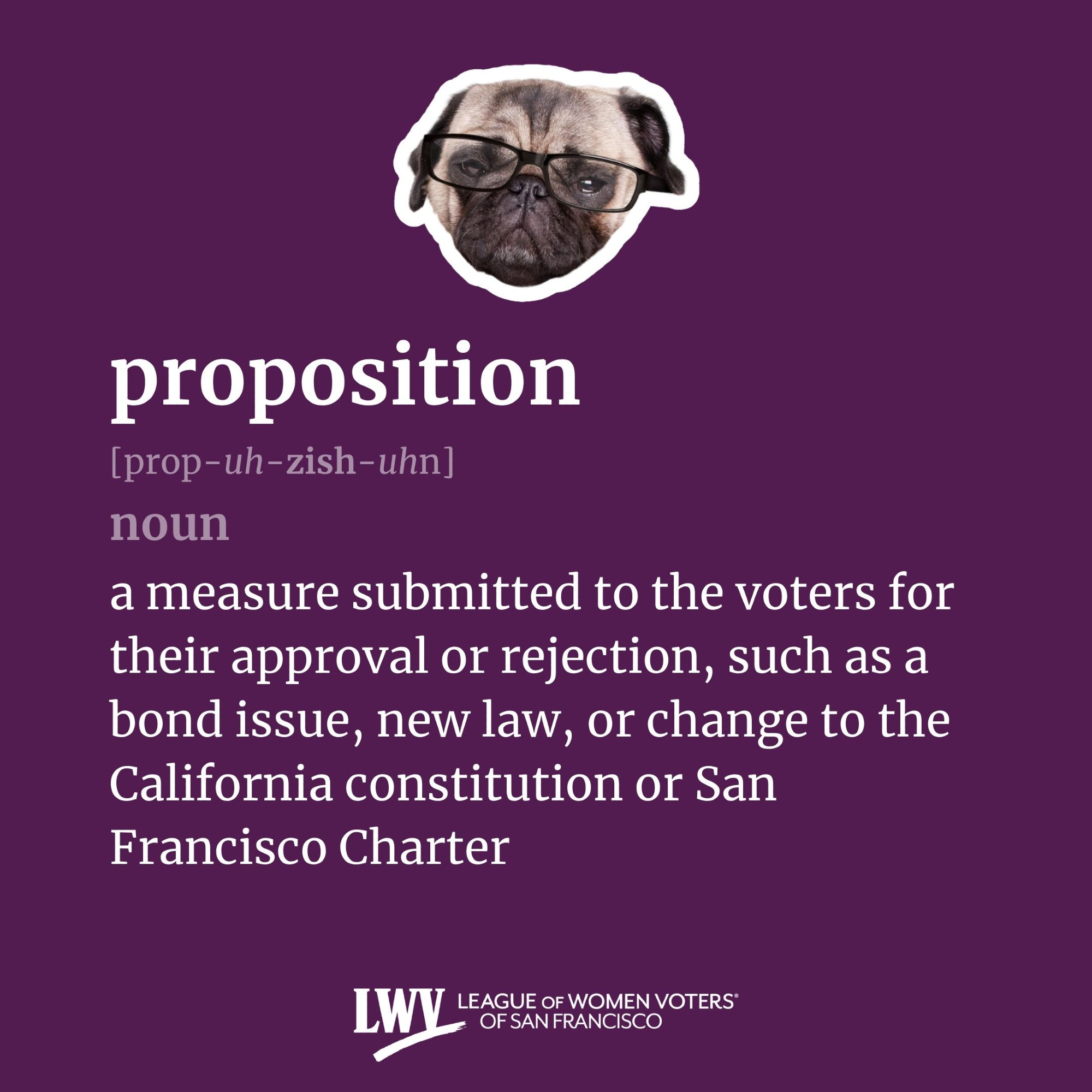 proposition, noun, a measure submitted to the voters for their approval or rejection, such as a bond issue, new law, or change to the California constitution or San Francisco Charter