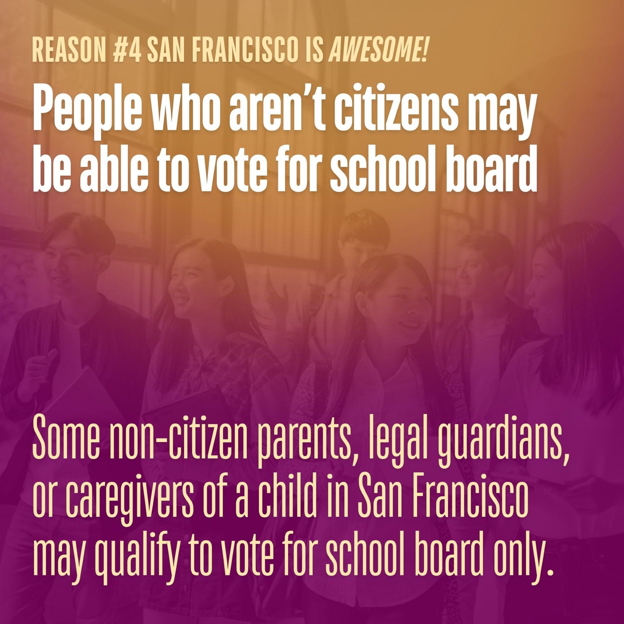 Reason #4 San Francisco is awesome! People who aren’t citizens may be able to vote for school board. Some non-citizen parents, legal guardians, or caregivers of a child in San Francisco may qualify to vote for school board only.